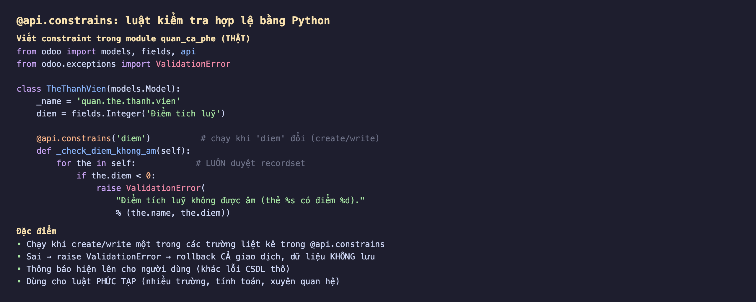 Cách viết @api.constrains trong Odoo 19 luật kiểm tra hợp lệ bằng Python trong module quan_ca_phe: import models fields api và from odoo.exceptions import ValidationError; class TheThanhVien model quan.the.thanh.vien có diem là fields.Integer Điểm tích luỹ; decorator api.constrains diem nghĩa chạy khi diem đổi lúc create hoặc write; def _check_diem_khong_am self, for the in self luôn duyệt recordset, nếu the.diem nhỏ hơn 0 thì raise ValidationError với thông báo Điểm tích luỹ không được âm kèm tên thẻ và số điểm; đặc điểm là chạy khi create write một trong các trường liệt kê, sai thì raise ValidationError rollback cả giao dịch dữ liệu không lưu, thông báo hiện lên cho người dùng khác lỗi cơ sở dữ liệu thô, dùng cho luật phức tạp nhiều trường tính toán xuyên quan hệ