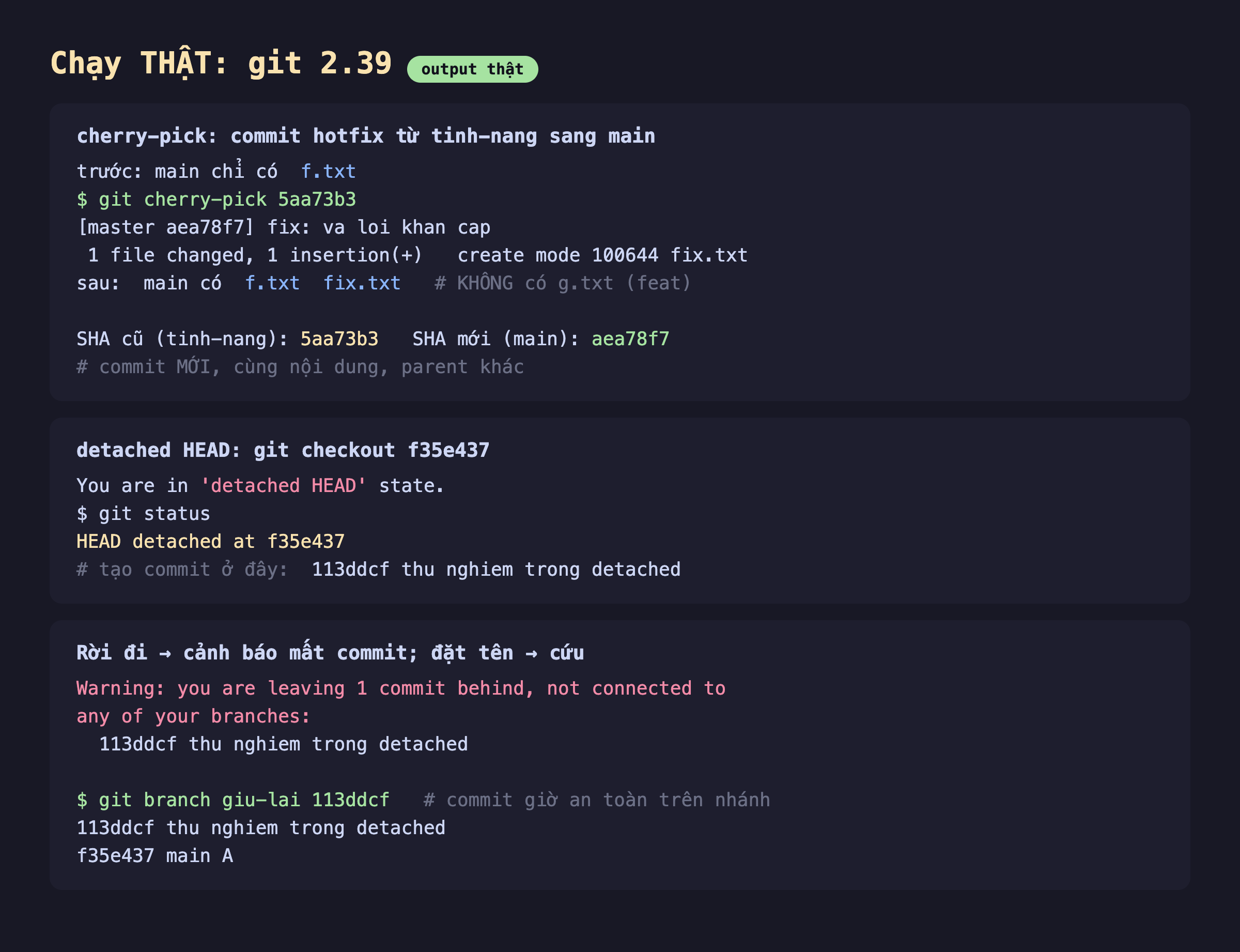 Ảnh chụp bảng kết quả đo thật nền tối chạy git 2.39, cherry-pick commit hotfix từ tinh-nang sang main, trước main chỉ có f.txt chạy git cherry-pick 5aa73b3 ra master aea78f7 fix va loi khan cap 1 file changed 1 insertion create mode fix.txt sau main có f.txt và fix.txt không có g.txt feat, SHA cũ tinh-nang 5aa73b3 SHA mới main aea78f7 commit mới cùng nội dung parent khác, detached HEAD git checkout f35e437 You are in detached HEAD state git status HEAD detached at f35e437 tạo commit ở đây 113ddcf thu nghiem trong detached, rời đi cảnh báo mất commit đặt tên cứu Warning you are leaving 1 commit behind not connected to any of your branches 113ddcf thu nghiem trong detached rồi git branch giu-lai 113ddcf commit giờ an toàn trên nhánh 113ddcf thu nghiem trong detached f35e437 main A