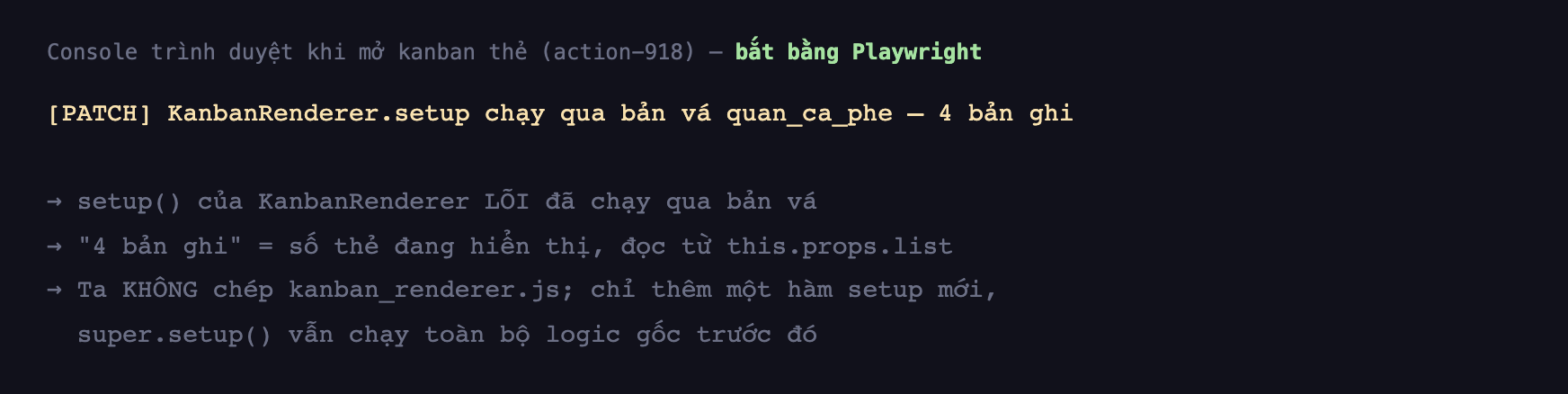 Ảnh chụp console trình duyệt nền tối khi mở kanban thẻ, hiển thị một dòng bắt đầu bằng PATCH KanbanRenderer setup chạy qua bản vá quan_ca_phe kèm 4 bản ghi, cùng các chú thích rằng setup của KanbanRenderer lõi đã chạy qua bản vá, 4 bản ghi là số thẻ đang hiển thị đọc từ this props list, và rằng ta không chép kanban_renderer js chỉ thêm một hàm setup mới còn super setup vẫn chạy toàn bộ logic gốc