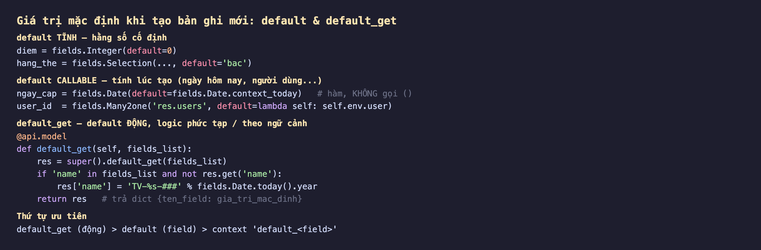 Ba cách đặt giá trị mặc định khi tạo bản ghi mới trong Odoo 19 default và default_get: default tĩnh hằng số cố định, diem bằng fields.Integer default 0, hang_the bằng fields.Selection default bac; default callable tính lúc tạo như ngày hôm nay hoặc người dùng, ngay_cap bằng fields.Date default fields.Date.context_today truyền hàm không gọi ngoặc, user_id bằng fields.Many2one res.users default lambda self trả self.env.user; default_get là default động logic phức tạp theo ngữ cảnh, decorator api.model def default_get self fields_list, res bằng super default_get fields_list, nếu name trong fields_list và chưa có thì res name bằng TV cộng năm hiện tại cộng dấu thăng, return res trả dict tên field giá trị mặc định; thứ tự ưu tiên default_get động lớn hơn default field lớn hơn context default field