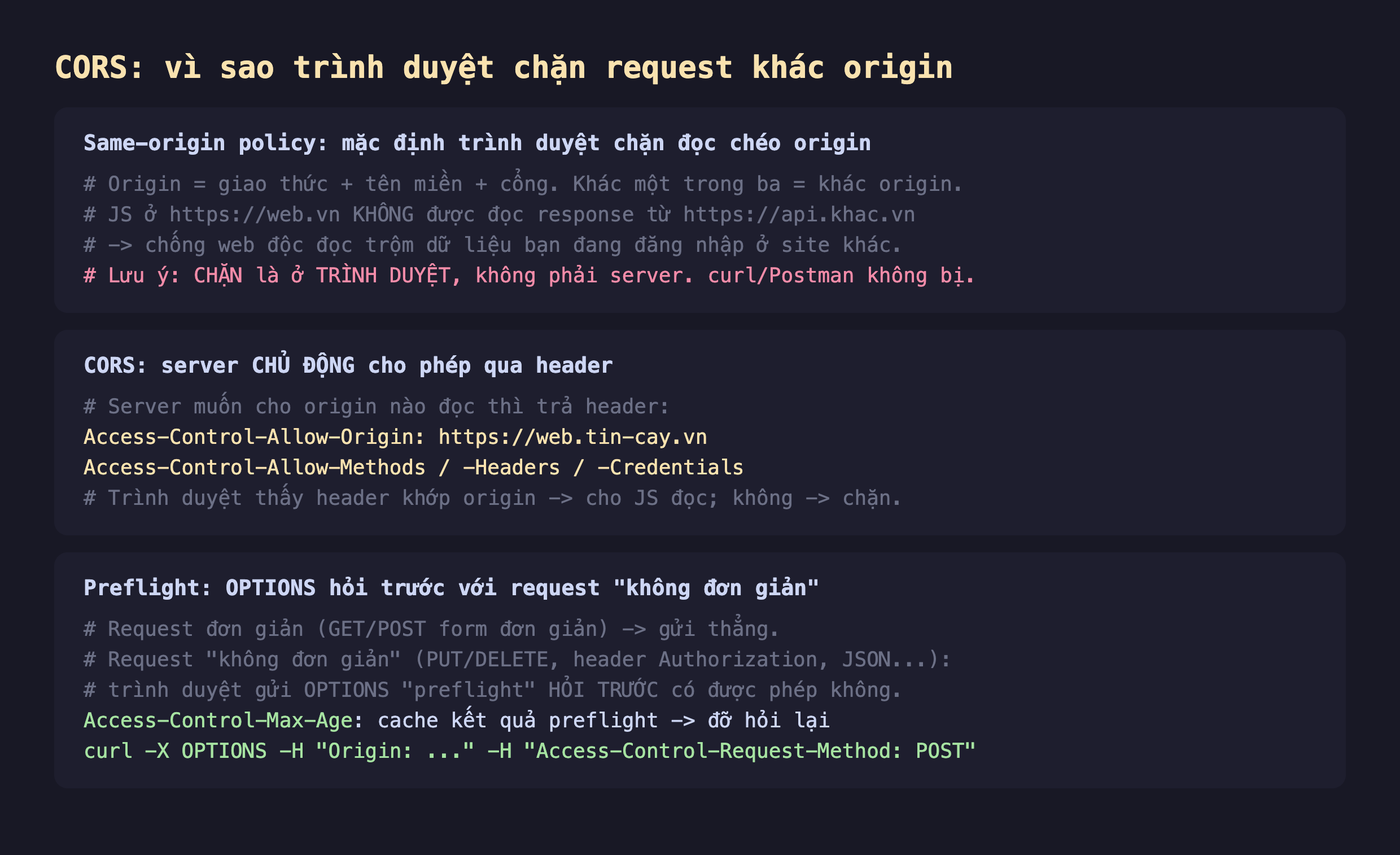 Ảnh chụp đoạn mã nền tối minh hoạ CORS là cơ chế trình duyệt không phải bảo mật server, same-origin policy mặc định trình duyệt chặn đọc chéo origin origin là giao thức cộng tên miền cộng cổng khác một trong ba là khác origin JS ở web.vn không được đọc response từ api.khac.vn để chống web độc đọc trộm dữ liệu bạn đang đăng nhập site khác lưu ý chặn là ở trình duyệt không phải server curl và Postman không bị, CORS server chủ động cho phép qua header Access-Control-Allow-Origin web.tin-cay.vn Allow-Methods Allow-Headers Allow-Credentials trình duyệt thấy header khớp origin thì cho JS đọc không thì chặn, preflight OPTIONS hỏi trước với request không đơn giản request đơn giản GET POST form gửi thẳng request không đơn giản PUT DELETE header Authorization JSON trình duyệt gửi OPTIONS preflight hỏi trước có được phép không Access-Control-Max-Age cache kết quả preflight đỡ hỏi lại curl -X OPTIONS -H Origin -H Access-Control-Request-Method POST