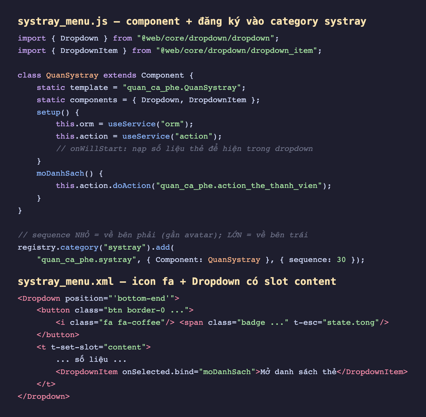 Ảnh chụp hai đoạn mã nền tối. Đoạn trên là file systray_menu js import Dropdown từ web core dropdown dropdown và DropdownItem từ dropdown_item, lớp QuanSystray kế thừa Component khai static components gồm Dropdown và DropdownItem, setup lấy service orm và action, chú thích onWillStart nạp số liệu thẻ, method moDanhSach gọi action doAction mở action_the_thanh_vien, và đăng ký vào registry category systray với key quan_ca_phe systray value object Component QuanSystray cùng options sequence 30 kèm chú thích sequence nhỏ nằm bên phải gần avatar còn lớn nằm bên trái. Đoạn dưới là systray_menu xml khai Dropdown position bottom-end chứa một button với icon fa fa-coffee và badge state tong, một slot content chứa số liệu và một DropdownItem onSelected bind moDanhSach ghi Mở danh sách thẻ