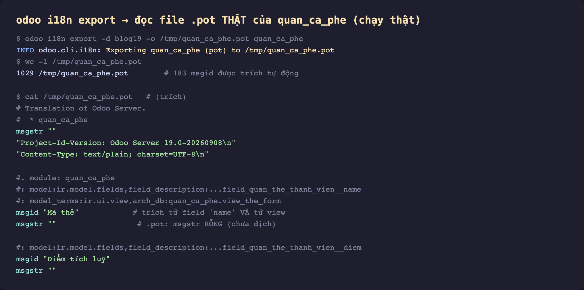 Ảnh chụp terminal nền tối chạy odoo i18n export thật đọc file pot của quan_ca_phe. Dòng lệnh odoo i18n export d blog19 o quan_ca_phe.pot quan_ca_phe. Log INFO odoo cli i18n Exporting quan_ca_phe pot to quan_ca_phe.pot. Lệnh wc l cho 1029 dòng chú thích 183 msgid được trích tự động. Lệnh cat trích nội dung. Header Translation of Odoo Server sao quan_ca_phe, msgstr rỗng, Project-Id-Version Odoo Server 19.0, Content-Type text plain charset UTF-8. Một entry chú thích module quan_ca_phe, dòng model ir model fields field_description field quan the thanh vien name, dòng model_terms ir ui view arch_db view_the_form, msgid Mã thẻ chú thích trích từ field name và từ view, msgstr rỗng chú thích pot msgstr rỗng chưa dịch. Entry tiếp field quan the thanh vien diem msgid Điểm tích luỹ msgstr rỗng