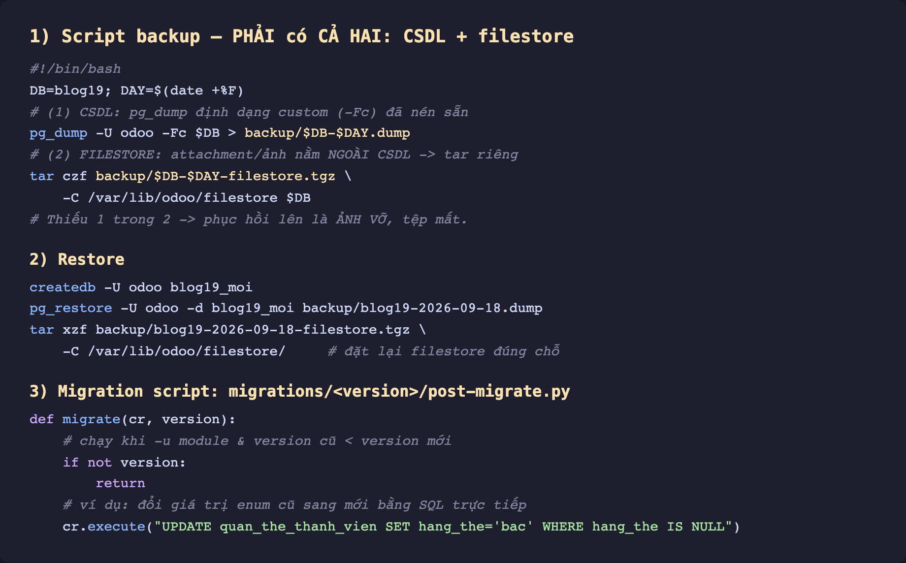 Ảnh chụp mã script backup và migration nền tối. Phần 1 script backup phải có cả hai CSDL và filestore. Bash DB blog19 DAY ngày. Chú thích 1 CSDL pg_dump định dạng custom Fc đã nén. pg_dump U odoo Fc DB ra backup DB DAY dump. Chú thích 2 FILESTORE attachment ảnh nằm ngoài CSDL nên tar riêng. tar czf backup DB DAY filestore tgz C var lib odoo filestore DB. Chú thích thiếu 1 trong 2 phục hồi lên là ảnh vỡ tệp mất. Phần 2 restore. createdb U odoo blog19_moi. pg_restore U odoo d blog19_moi dump. tar xzf filestore tgz C var lib odoo filestore đặt lại filestore đúng chỗ. Phần 3 migration script migrations version post-migrate.py. def migrate cr version chạy khi u module và version cũ nhỏ hơn version mới. if not version return. Ví dụ đổi giá trị enum cũ sang mới bằng SQL trực tiếp cr execute UPDATE quan_the_thanh_vien SET hang_the bac WHERE hang_the IS NULL