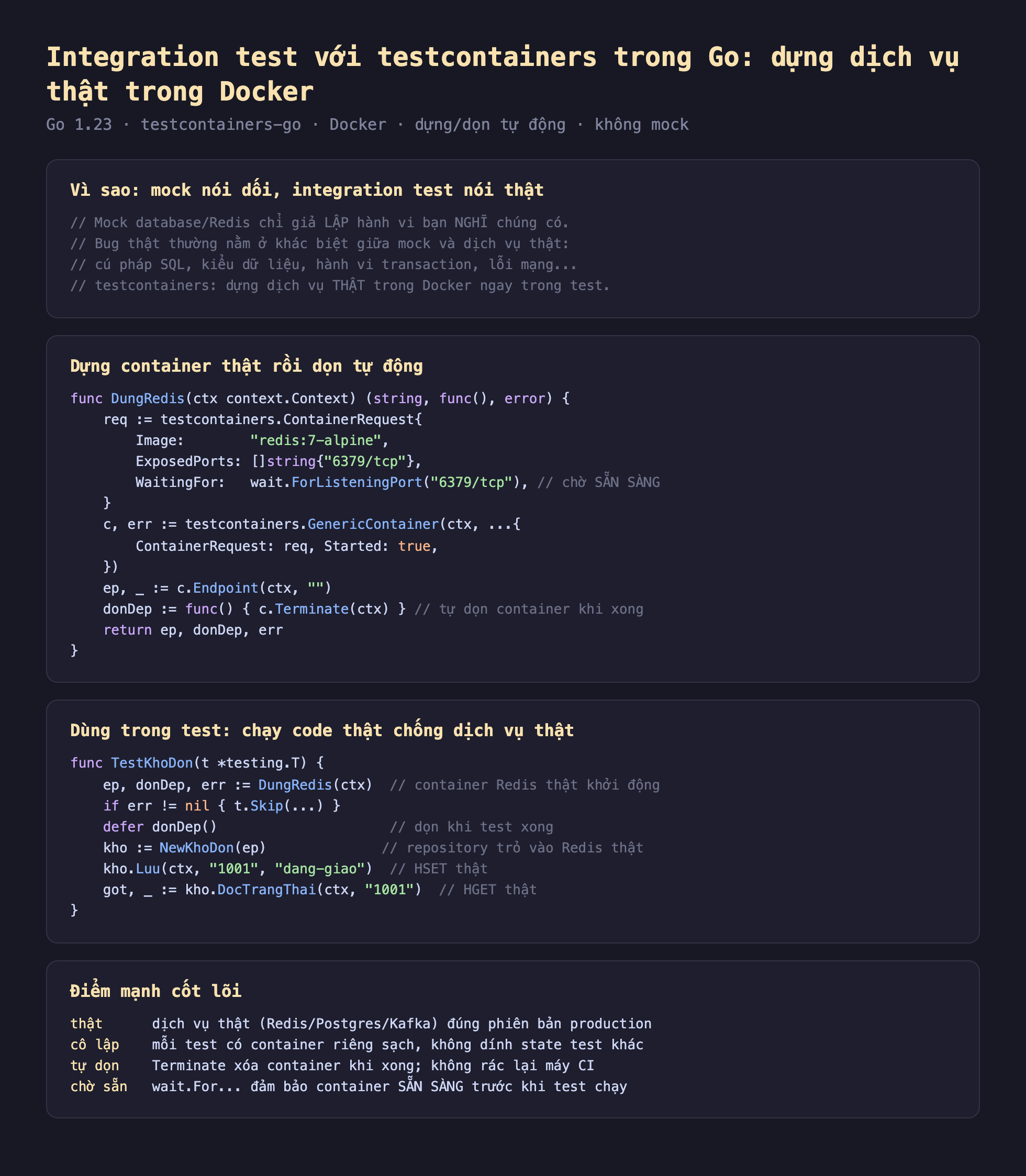 Ảnh chụp đoạn mã Go nền tối minh hoạ integration test với testcontainers trong Go dựng dịch vụ thật trong Docker, vì sao mock nói dối integration test nói thật mock database Redis chỉ giả lập hành vi bạn nghĩ chúng có bug thật thường nằm ở khác biệt giữa mock và dịch vụ thật cú pháp SQL kiểu dữ liệu hành vi transaction lỗi mạng testcontainers dựng dịch vụ thật trong Docker ngay trong test, dựng container thật rồi dọn tự động func DungRedis ctx context Context string func error req bằng testcontainers ContainerRequest Image redis 7-alpine ExposedPorts 6379 tcp WaitingFor wait ForListeningPort 6379 tcp chờ sẵn sàng c err bằng testcontainers GenericContainer ctx ContainerRequest req Started true ep bằng c Endpoint ctx donDep bằng func c Terminate ctx tự dọn container khi xong return ep donDep err, dùng trong test chạy code thật chống dịch vụ thật func TestKhoDon t testing T ep donDep err bằng DungRedis ctx container Redis thật khởi động if err khác nil t Skip defer donDep dọn khi test xong kho bằng NewKhoDon ep repository trỏ vào Redis thật kho Luu ctx 1001 dang-giao HSET thật got bằng kho DocTrangThai ctx 1001 HGET thật, điểm mạnh cốt lõi thật dịch vụ thật Redis Postgres Kafka đúng phiên bản production cô lập mỗi test có container riêng sạch không dính state test khác tự dọn Terminate xóa container khi xong không rác lại máy CI chờ sẵn wait For đảm bảo container sẵn sàng trước khi test chạy