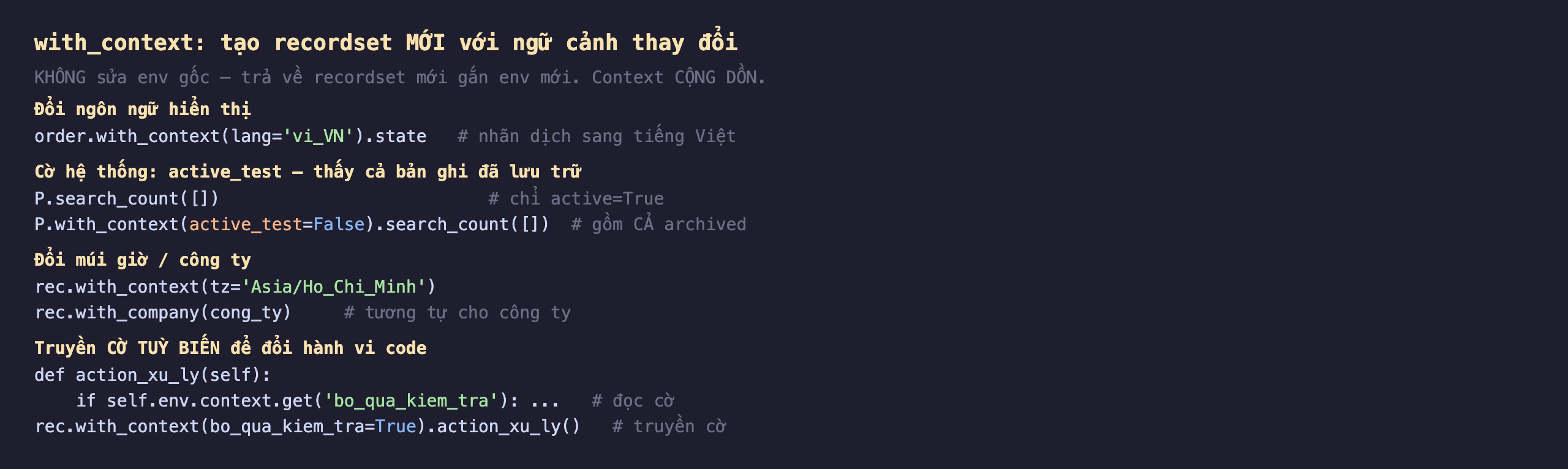 with_context tạo recordset mới với ngữ cảnh thay đổi trong Odoo 19: không sửa env gốc trả về recordset mới gắn env mới context cộng dồn; đổi ngôn ngữ hiển thị, order.with_context lang vi_VN chấm state cho nhãn dịch sang tiếng Việt; cờ hệ thống active_test thấy cả bản ghi đã lưu trữ, P.search_count list chỉ active True, P.with_context active_test False search_count list gồm cả archived; đổi múi giờ hoặc công ty, rec.with_context tz Asia Ho Chi Minh, rec.with_company cong_ty; truyền cờ tuỳ biến để đổi hành vi code, def action_xu_ly self nếu self.env.context get bo_qua_kiem_tra đọc cờ, rec.with_context bo_qua_kiem_tra True action_xu_ly truyền cờ