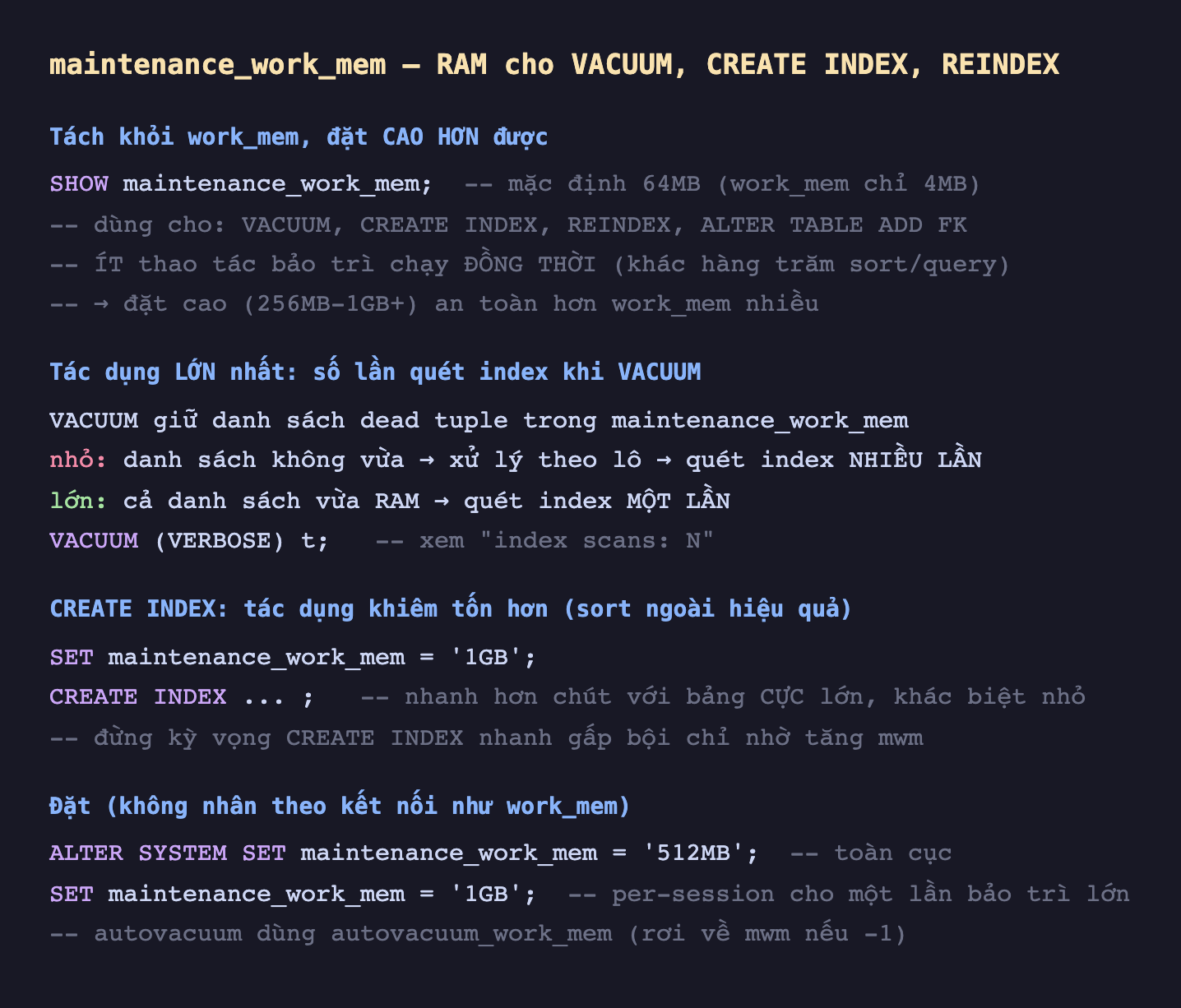 Ảnh chụp đoạn mã SQL nền tối minh hoạ maintenance_work_mem RAM cho VACUUM CREATE INDEX REINDEX, tách khỏi work_mem đặt cao hơn được SHOW maintenance_work_mem mặc định 64MB work_mem chỉ 4MB dùng cho VACUUM CREATE INDEX REINDEX ALTER TABLE ADD FK ít thao tác bảo trì chạy đồng thời khác hàng trăm sort query đặt cao 256MB-1GB an toàn hơn work_mem nhiều, tác dụng lớn nhất số lần quét index khi VACUUM VACUUM giữ danh sách dead tuple trong maintenance_work_mem nhỏ danh sách không vừa xử lý theo lô quét index nhiều lần lớn cả danh sách vừa RAM quét index một lần VACUUM VERBOSE t xem index scans N, CREATE INDEX tác dụng khiêm tốn hơn sort ngoài hiệu quả SET maintenance_work_mem 1GB CREATE INDEX nhanh hơn chút với bảng cực lớn khác biệt nhỏ đừng kỳ vọng CREATE INDEX nhanh gấp bội chỉ nhờ tăng mwm, đặt không nhân theo kết nối như work_mem ALTER SYSTEM SET maintenance_work_mem 512MB toàn cục SET maintenance_work_mem 1GB per-session cho một lần bảo trì lớn autovacuum dùng autovacuum_work_mem rơi về mwm nếu -1
