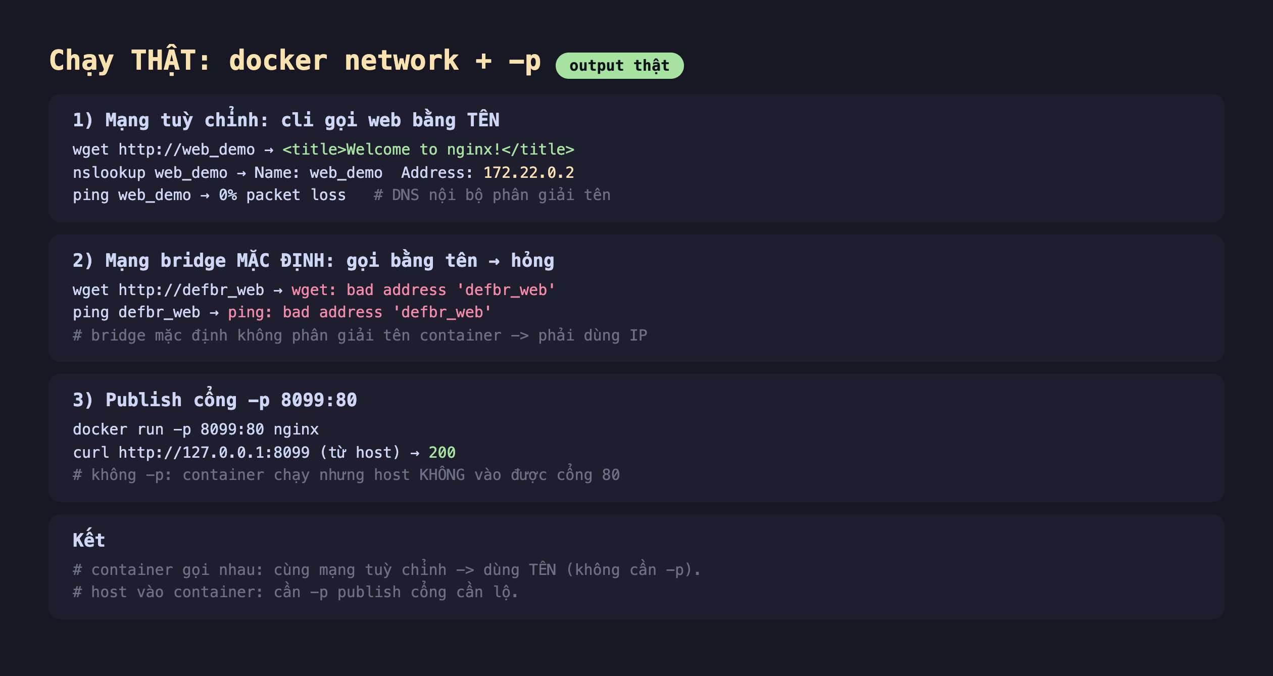 Ảnh chụp bảng kết quả chạy thật docker network cộng -p output thật, một mạng tuỳ chỉnh cli gọi web bằng tên wget http web_demo ra title Welcome to nginx title nslookup web_demo ra Name web_demo Address 172.22.0.2 ping web_demo ra 0 phần trăm packet loss DNS nội bộ phân giải tên, hai mạng bridge mặc định gọi bằng tên hỏng wget http defbr_web ra wget bad address defbr_web ping defbr_web ra ping bad address defbr_web bridge mặc định không phân giải tên container phải dùng IP, ba publish cổng -p 8099 80 docker run -p 8099 80 nginx curl http 127.0.0.1 8099 từ host ra 200 không -p container chạy nhưng host không vào được cổng 80, kết container gọi nhau cùng mạng tuỳ chỉnh dùng tên không cần -p host vào container cần -p publish cổng cần lộ