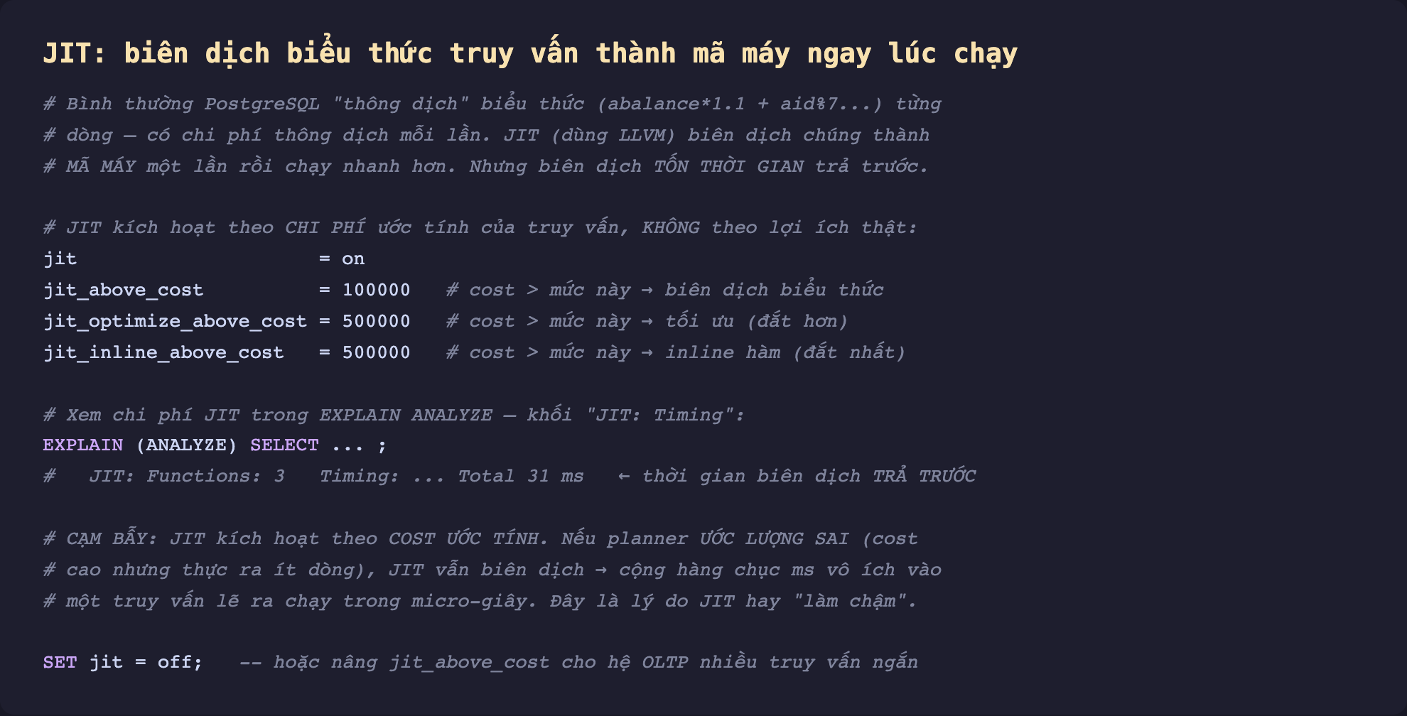 Ảnh chụp đoạn mã SQL nền tối minh hoạ JIT biên dịch biểu thức truy vấn thành mã máy ngay lúc chạy, bình thường PostgreSQL thông dịch biểu thức từng dòng có chi phí thông dịch mỗi lần JIT dùng LLVM biên dịch chúng thành mã máy một lần rồi chạy nhanh hơn nhưng biên dịch tốn thời gian trả trước, JIT kích hoạt theo chi phí ước tính của truy vấn không theo lợi ích thật jit on jit_above_cost 100000 cost lớn hơn thì biên dịch biểu thức jit_optimize_above_cost 500000 tối ưu jit_inline_above_cost 500000 inline hàm, xem chi phí JIT trong EXPLAIN ANALYZE khối JIT Timing Functions 3 Total 31 ms thời gian biên dịch trả trước, cạm bẫy JIT kích hoạt theo cost ước tính nếu planner ước lượng sai cost cao nhưng thực ra ít dòng JIT vẫn biên dịch cộng hàng chục ms vô ích vào truy vấn lẽ ra chạy micro giây đây là lý do JIT hay làm chậm, SET jit off hoặc nâng jit_above_cost cho hệ OLTP nhiều truy vấn ngắn