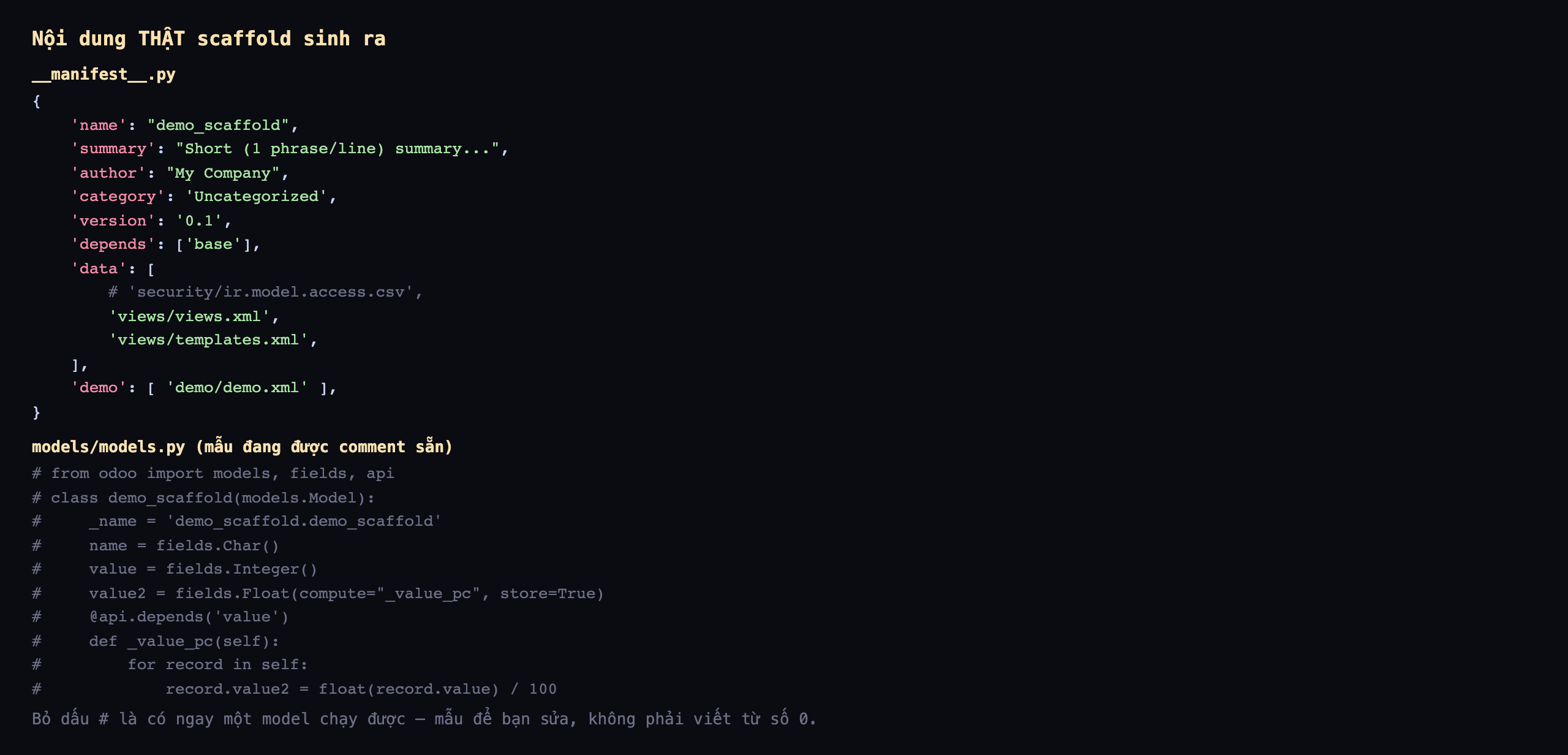 Nội dung thật scaffold sinh ra: file manifest.py là một dict Python với name demo_scaffold, summary mô tả ngắn, author My Company, category Uncategorized, version 0.1, depends là danh sách chứa base, data liệt kê views.xml và templates.xml còn dòng security ir.model.access.csv đang được comment, demo liệt kê demo.xml; file models/models.py chứa một class mẫu demo_scaffold kế thừa models.Model với _name, các trường name kiểu Char, value kiểu Integer, value2 kiểu Float có compute và store, và một hàm compute _value_pc dùng api.depends chia value cho 100, toàn bộ đang được comment bằng dấu thăng để bạn bỏ dấu và sửa
