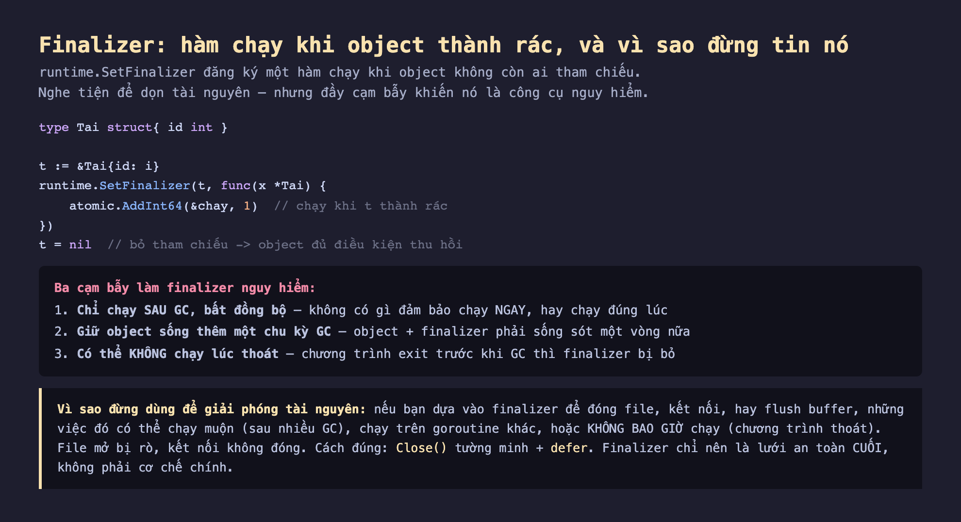 Ảnh chụp đoạn mã Go nền tối minh hoạ finalizer hàm chạy khi object thành rác vì sao đừng tin nó, runtime SetFinalizer đăng ký một hàm chạy khi object không còn ai tham chiếu nghe tiện để dọn tài nguyên nhưng đầy cạm bẫy, type Tai struct id int t bằng địa chỉ Tai runtime SetFinalizer t func x Tai atomic AddInt64 chay 1 chạy khi t thành rác t bằng nil bỏ tham chiếu object đủ điều kiện thu hồi, ba cạm bẫy làm finalizer nguy hiểm chỉ chạy sau GC bất đồng bộ không có gì đảm bảo chạy ngay hay chạy đúng lúc, giữ object sống thêm một chu kỳ GC object cộng finalizer phải sống sót một vòng nữa, có thể không chạy lúc thoát chương trình exit trước khi GC thì finalizer bị bỏ, vì sao đừng dùng để giải phóng tài nguyên nếu dựa vào finalizer để đóng file kết nối flush buffer có thể chạy muộn chạy trên goroutine khác hoặc không bao giờ chạy cách đúng Close tường minh cộng defer finalizer chỉ nên là lưới an toàn cuối