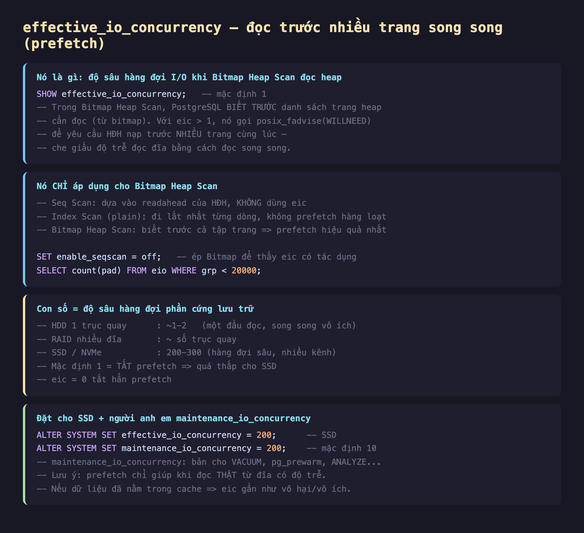 Ảnh chụp đoạn mã SQL nền tối minh hoạ effective_io_concurrency đọc trước nhiều trang song song prefetch, SHOW effective_io_concurrency mặc định 1 trong Bitmap Heap Scan PostgreSQL biết trước danh sách trang heap cần đọc từ bitmap với eic lớn hơn 1 nó gọi posix_fadvise WILLNEED để yêu cầu HĐH nạp trước nhiều trang cùng lúc che giấu độ trễ đọc đĩa bằng cách đọc song song, nó chỉ áp dụng cho Bitmap Heap Scan Seq Scan dựa vào readahead của HĐH không dùng eic Index Scan plain đi lắt nhắt từng dòng không prefetch hàng loạt Bitmap Heap Scan biết trước cả tập trang prefetch hiệu quả nhất SET enable_seqscan off ép Bitmap để thấy eic có tác dụng SELECT count pad FROM eio WHERE grp nhỏ hơn 20000, con số bằng độ sâu hàng đợi phần cứng lưu trữ HDD 1 trục quay 1 đến 2 một đầu đọc song song vô ích RAID nhiều đĩa số trục quay SSD NVMe 200-300 hàng đợi sâu nhiều kênh mặc định 1 tắt prefetch quá thấp cho SSD eic 0 tắt hẳn prefetch, đặt cho SSD và người anh em maintenance_io_concurrency ALTER SYSTEM SET effective_io_concurrency 200 SSD ALTER SYSTEM SET maintenance_io_concurrency 200 mặc định 10 bản cho VACUUM pg_prewarm ANALYZE lưu ý prefetch chỉ giúp khi đọc thật từ đĩa có độ trễ nếu dữ liệu đã nằm trong cache eic gần như vô hại vô ích