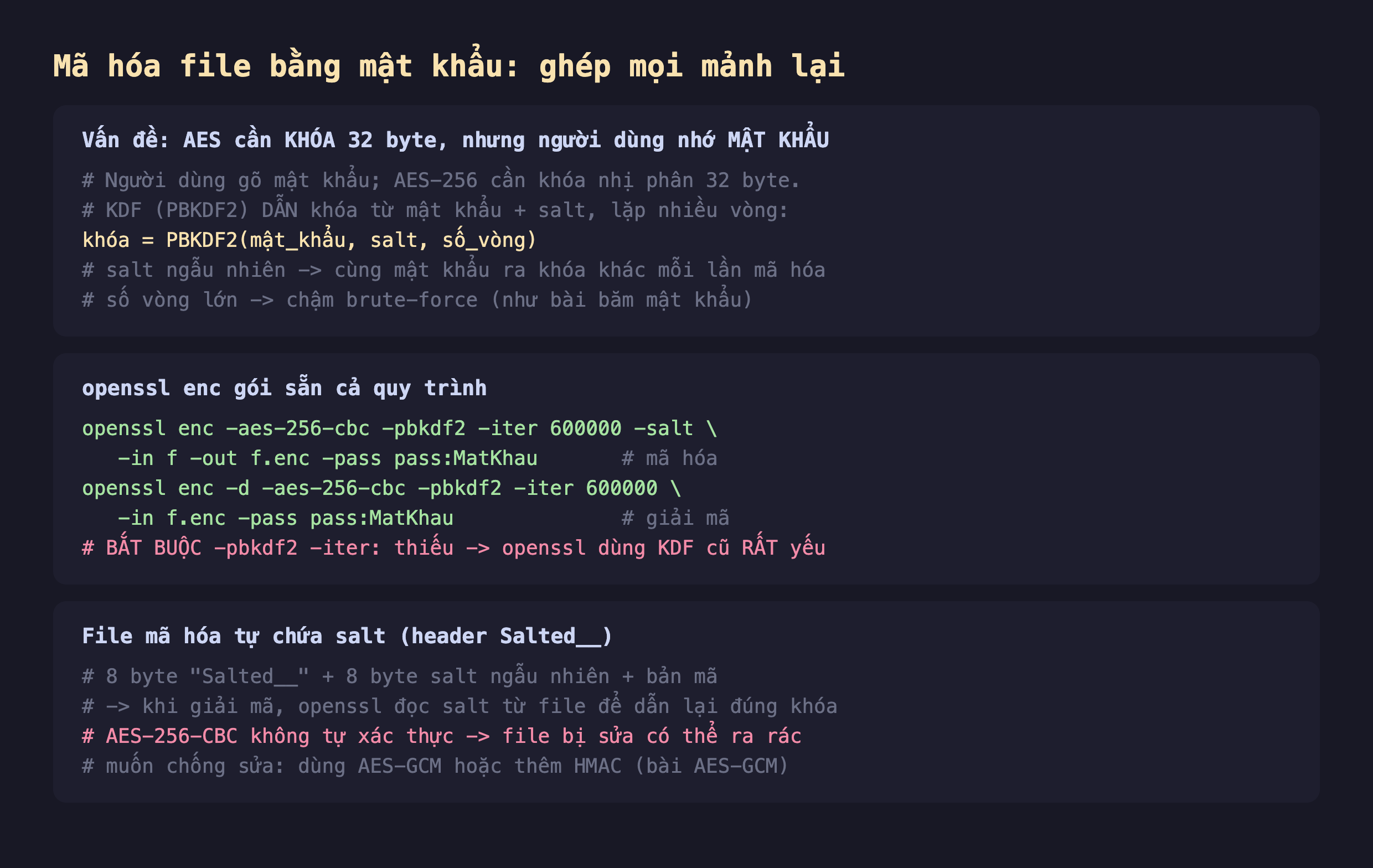 Ảnh chụp đoạn mã nền tối giải thích mã hóa file bằng mật khẩu ghép mọi mảnh lại, vấn đề AES cần khóa 32 byte nhưng người dùng nhớ mật khẩu người dùng gõ mật khẩu AES-256 cần khóa nhị phân 32 byte KDF PBKDF2 dẫn khóa từ mật khẩu cộng salt lặp nhiều vòng khóa bằng PBKDF2 mật khẩu salt số vòng salt ngẫu nhiên cùng mật khẩu ra khóa khác mỗi lần số vòng lớn chậm brute-force, openssl enc gói sẵn cả quy trình openssl enc -aes-256-cbc -pbkdf2 -iter 600000 -salt -in f -out f.enc -pass pass mã hóa openssl enc -d giải mã bắt buộc -pbkdf2 -iter thiếu thì openssl dùng KDF cũ rất yếu, file mã hóa tự chứa salt header Salted__ 8 byte Salted__ cộng 8 byte salt ngẫu nhiên cộng bản mã khi giải mã openssl đọc salt từ file để dẫn lại đúng khóa AES-256-CBC không tự xác thực file bị sửa có thể ra rác muốn chống sửa dùng AES-GCM hoặc thêm HMAC