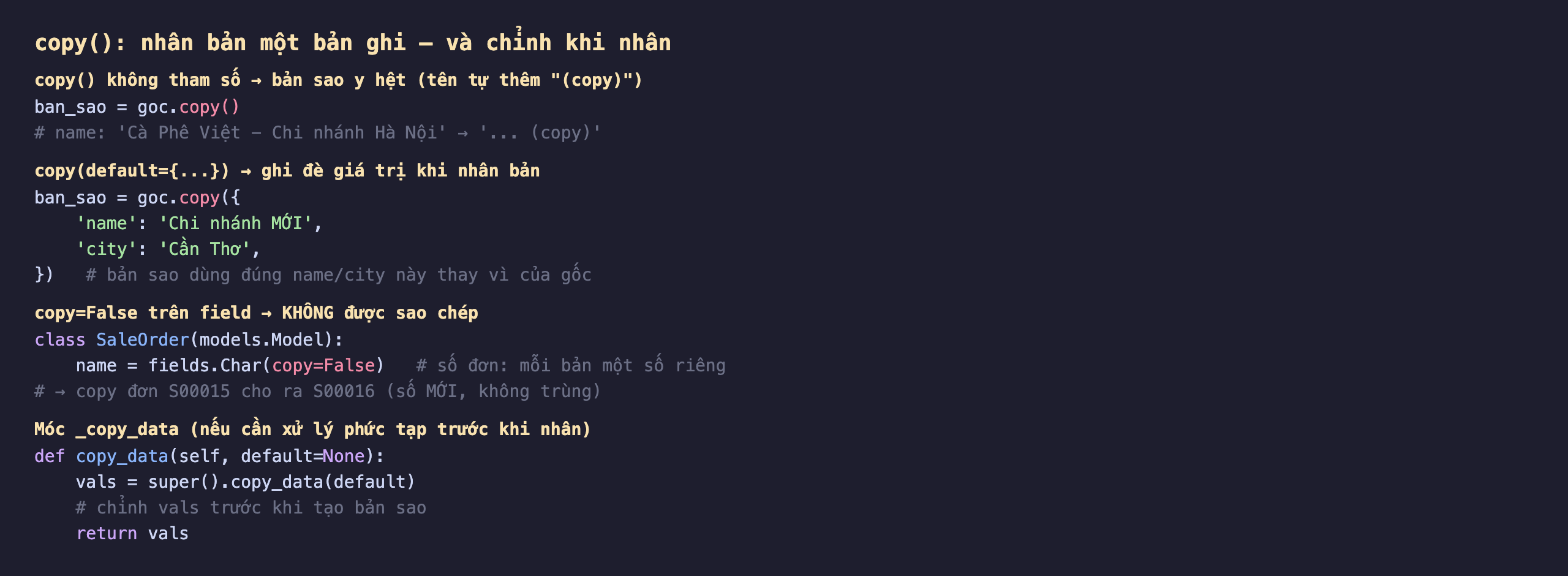 copy trong Odoo 19 nhân bản một bản ghi và chỉnh khi nhân: copy không tham số cho bản sao y hệt tên tự thêm copy, ban_sao bằng goc.copy làm name Cà Phê Việt Chi nhánh Hà Nội thành có đuôi copy; copy với default là dict ghi đè giá trị khi nhân bản, goc.copy với name Chi nhánh MỚI và city Cần Thơ thì bản sao dùng đúng name city này thay vì của gốc; copy bằng False trên field thì không được sao chép, class SaleOrder có name fields.Char copy False là số đơn mỗi bản một số riêng nên copy đơn S00015 cho ra S00016 số mới không trùng; móc copy_data để xử lý phức tạp trước khi nhân, def copy_data self default gọi super copy_data rồi chỉnh vals trước khi tạo bản sao và trả về vals