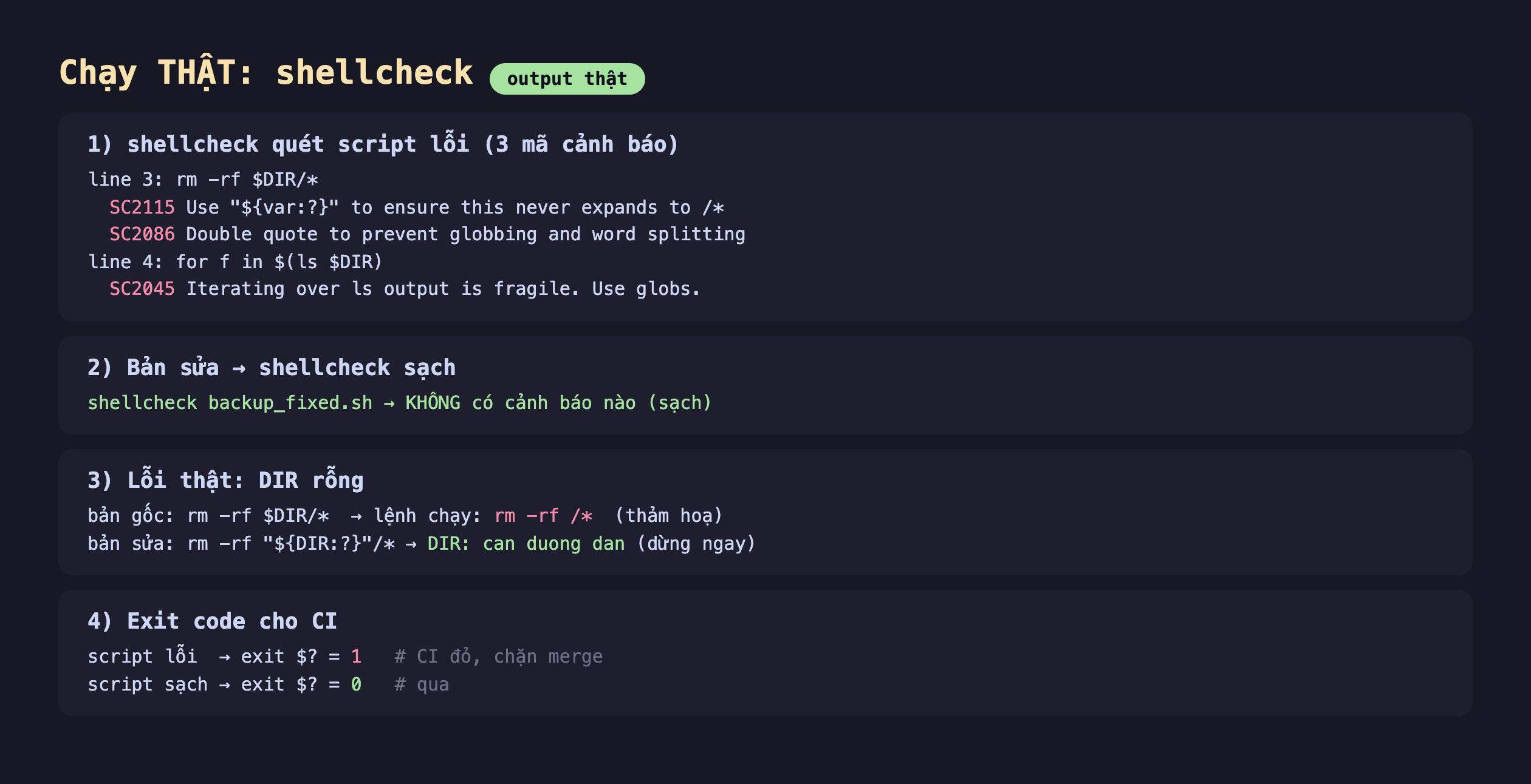 Ảnh chụp bảng kết quả chạy thật shellcheck output thật, một shellcheck quét script lỗi 3 mã cảnh báo line 3 rm -rf đô DIR trên sao SC2115 Use var hỏi to ensure this never expands to trên sao SC2086 Double quote to prevent globbing and word splitting line 4 for f in đô ngoặc ls đô DIR SC2045 Iterating over ls output is fragile Use globs, hai bản sửa shellcheck sạch shellcheck backup_fixed.sh KHÔNG có cảnh báo nào sạch, ba lỗi thật DIR rỗng bản gốc rm -rf đô DIR trên sao lệnh chạy rm -rf trên sao thảm hoạ bản sửa rm -rf đô DIR hỏi trên sao DIR can duong dan dừng ngay, bốn exit code cho CI script lỗi exit đô hỏi bằng 1 CI đỏ chặn merge script sạch exit đô hỏi bằng 0 qua
