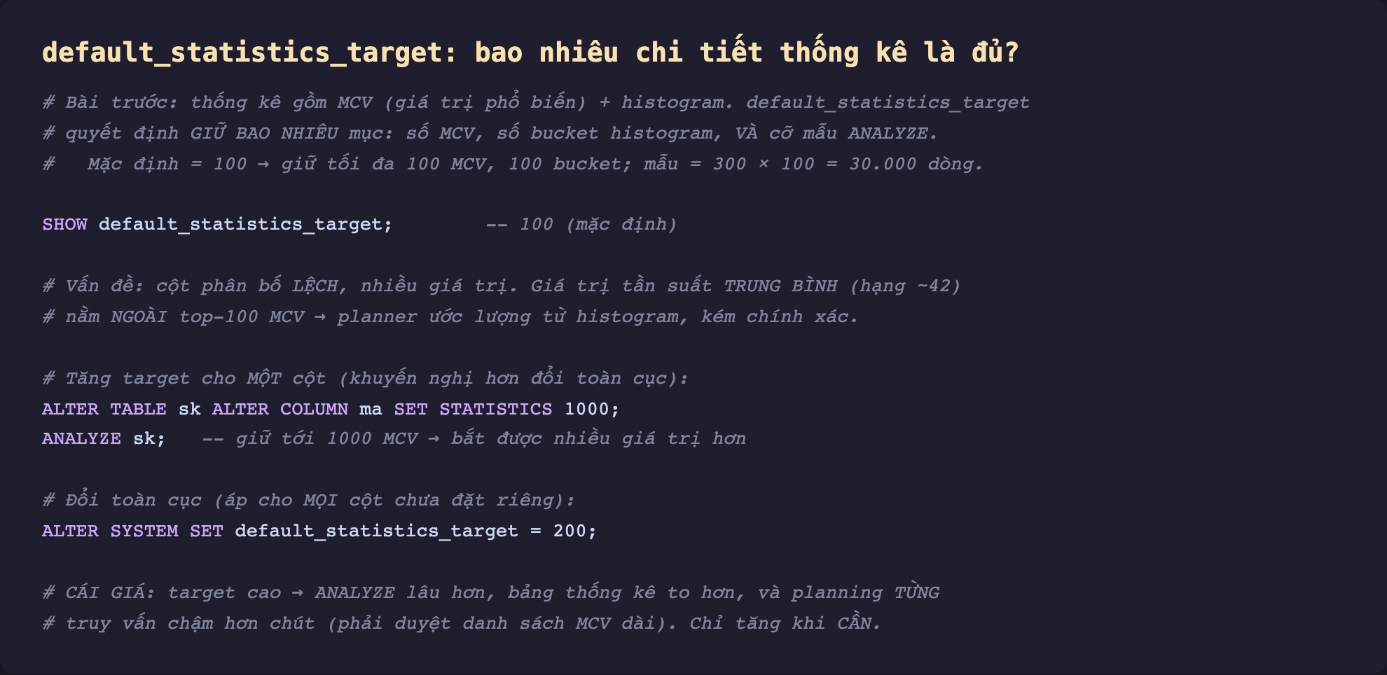 Ảnh chụp đoạn mã SQL nền tối minh hoạ default_statistics_target bao nhiêu chi tiết thống kê là đủ, thống kê gồm MCV giá trị phổ biến cộng histogram default_statistics_target quyết định giữ bao nhiêu mục số MCV số bucket histogram và cỡ mẫu ANALYZE mặc định 100 giữ tối đa 100 MCV 100 bucket mẫu 300 nhân 100 bằng 30000 dòng, SHOW default_statistics_target 100, vấn đề cột phân bố lệch nhiều giá trị giá trị tần suất trung bình hạng 42 nằm ngoài top 100 MCV planner ước lượng từ histogram kém chính xác, tăng target cho một cột khuyến nghị hơn đổi toàn cục ALTER TABLE sk ALTER COLUMN ma SET STATISTICS 1000 ANALYZE, đổi toàn cục ALTER SYSTEM SET default_statistics_target 200, cái giá target cao ANALYZE lâu hơn bảng thống kê to hơn planning từng truy vấn chậm hơn chút phải duyệt danh sách MCV dài chỉ tăng khi cần