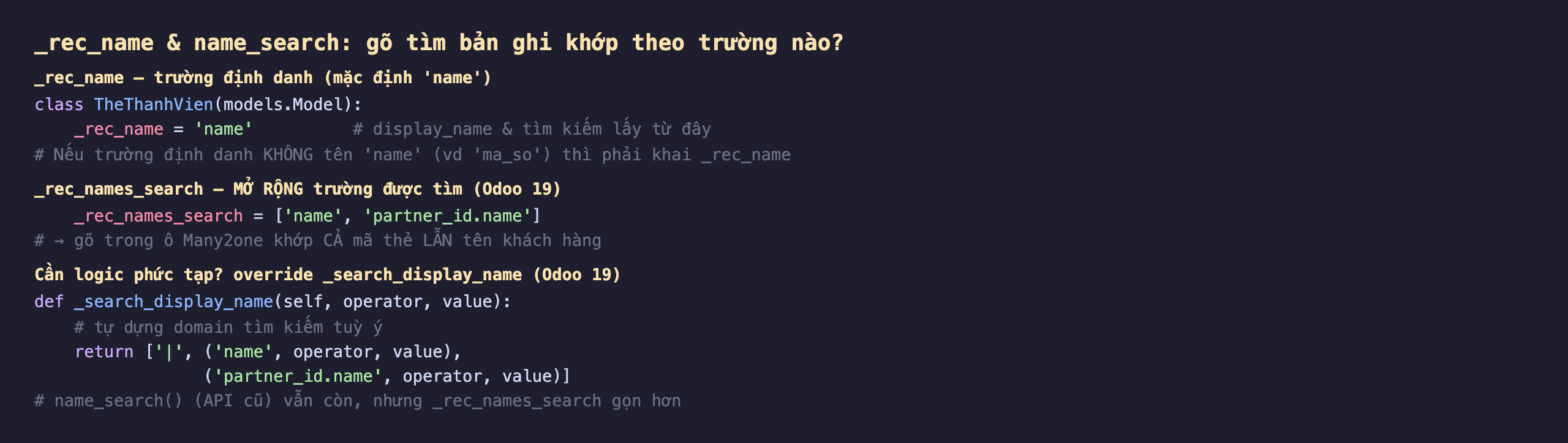 _rec_name và name_search trong Odoo 19 gõ tìm bản ghi khớp theo trường nào: _rec_name là trường định danh mặc định name, class TheThanhVien khai _rec_name bằng name để display_name và tìm kiếm lấy từ đây, nếu trường định danh không tên name như ma_so thì phải khai _rec_name; _rec_names_search mở rộng trường được tìm ở Odoo 19, khai _rec_names_search bằng list name và partner_id.name để gõ trong ô Many2one khớp cả mã thẻ lẫn tên khách hàng; cần logic phức tạp thì override _search_display_name self operator value trả về domain tìm kiếm tuỳ ý ví dụ hoặc name operator value hoặc partner_id.name operator value, name_search API cũ vẫn còn nhưng _rec_names_search gọn hơn