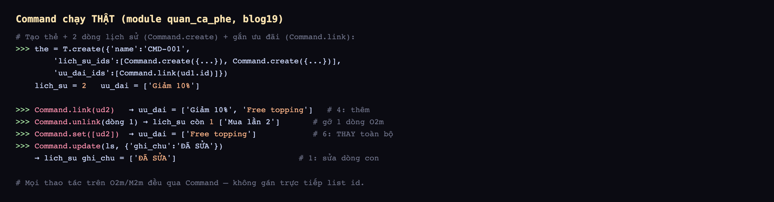 Command chạy thật trên module quan_ca_phe database blog19: tạo thẻ CMD-001 với lich_su_ids là list hai Command.create và uu_dai_ids là list Command.link ud1, kết quả lich_su bằng 2 và uu_dai bằng danh sách Giảm 10 phần trăm; Command.link ud2 cho uu_dai bằng Giảm 10 phần trăm và Free topping là mã 4 thêm; Command.unlink dòng 1 cho lich_su còn 1 là Mua lần 2 gỡ 1 dòng One2many; Command.set list ud2 cho uu_dai bằng Free topping là mã 6 thay toàn bộ; Command.update ls với ghi_chu bằng ĐÃ SỬA cho lich_su ghi_chu bằng ĐÃ SỬA là mã 1 sửa dòng con; mọi thao tác trên One2many Many2many đều qua Command không gán trực tiếp list id