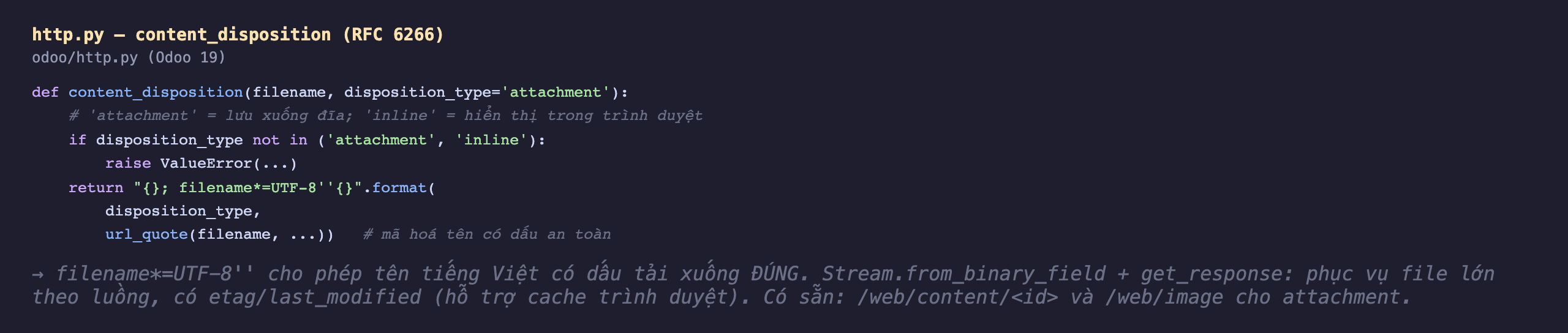 Ảnh chụp mã Python nền tối file odoo http py Odoo 19 hàm content_disposition nhận filename và disposition_type mặc định attachment, chú thích attachment lưu xuống đĩa inline hiển thị trong trình duyệt, nếu disposition_type không thuộc attachment hoặc inline thì raise ValueError, trả về chuỗi disposition_type chấm phẩy filename sao bằng UTF-8 hai nháy rồi url_quote filename mã hoá tên có dấu an toàn, ghi chú filename sao UTF-8 cho phép tên tiếng Việt có dấu tải xuống đúng và Stream from_binary_field cộng get_response phục vụ file lớn theo luồng có etag last_modified hỗ trợ cache, có sẵn web content id và web image cho attachment