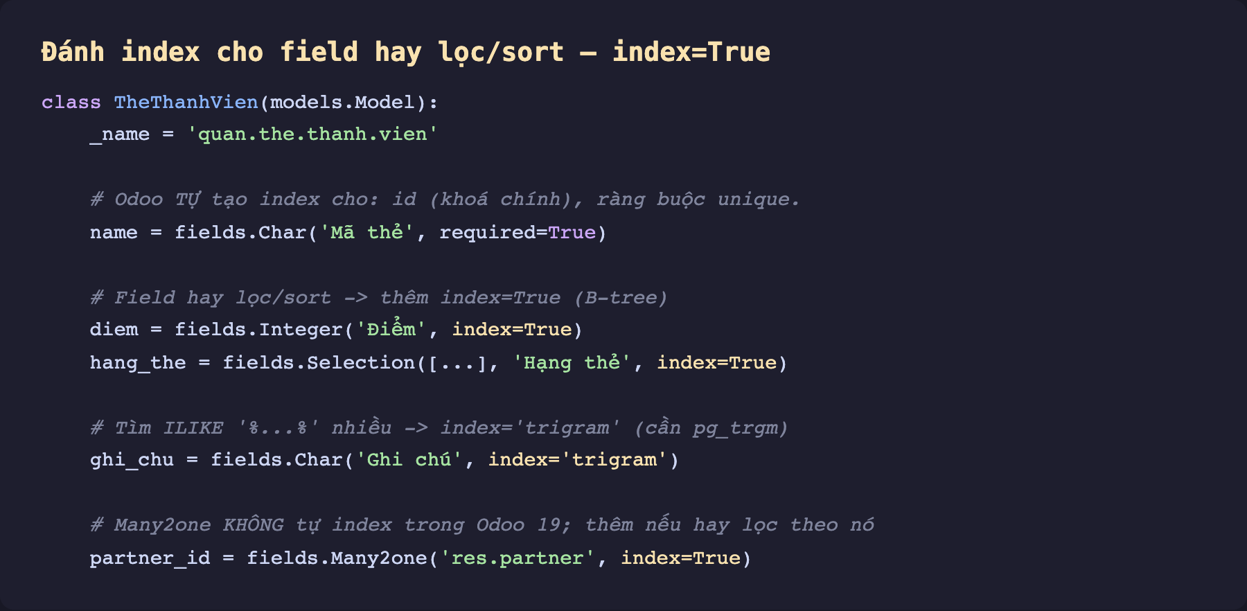 Ảnh chụp mã Python nền tối đánh index cho field bằng index True. Class TheThanhVien model quan the thanh vien. Chú thích Odoo tự tạo index cho id khoá chính và ràng buộc unique. Field name Char Mã thẻ required True. Chú thích field hay lọc sort thêm index True B-tree. Field diem Integer Điểm index True. Field hang_the Selection Hạng thẻ index True. Chú thích tìm ILIKE nhiều thêm index trigram cần pg_trgm. Field ghi_chu Char Ghi chú index trigram. Chú thích Many2one không tự index trong Odoo 19 thêm nếu hay lọc theo nó. Field partner_id Many2one res partner index True
