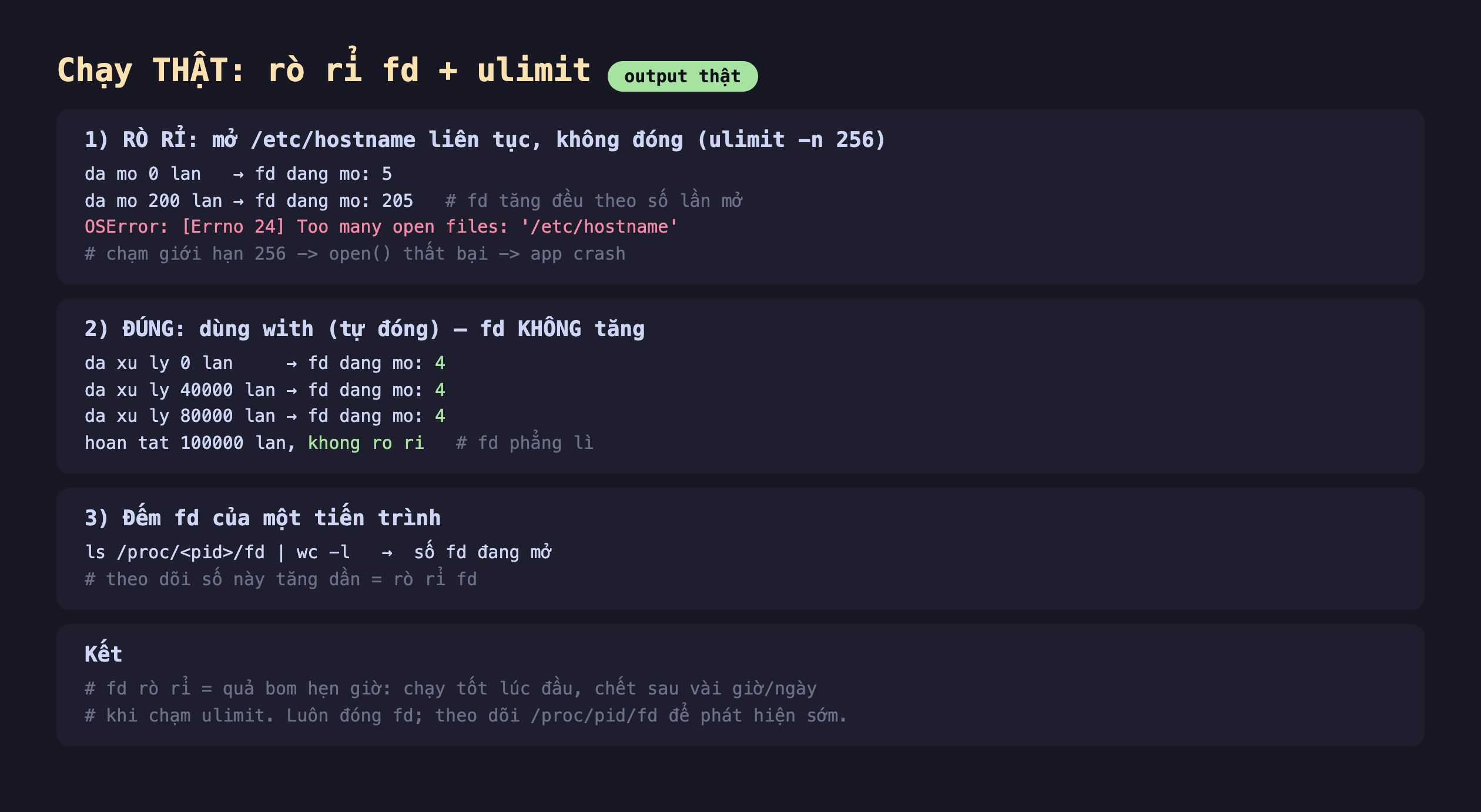 Ảnh chụp bảng kết quả chạy thật rò rỉ fd cộng ulimit output thật, một rò rỉ mở etc hostname liên tục không đóng ulimit -n 256 da mo 0 lan fd dang mo 5 da mo 200 lan fd dang mo 205 fd tăng đều theo số lần mở OSError Errno 24 too many open files etc hostname chạm giới hạn 256 open thất bại app crash, hai đúng dùng with tự đóng fd không tăng da xu ly 0 lan fd dang mo 4 da xu ly 40000 lan fd dang mo 4 da xu ly 80000 lan fd dang mo 4 hoan tat 100000 lan khong ro ri fd phẳng lì, ba đếm fd của một tiến trình ls proc pid fd wc -l số fd đang mở theo dõi số này tăng dần bằng rò rỉ fd, kết fd rò rỉ bằng quả bom hẹn giờ chạy tốt lúc đầu chết sau vài giờ ngày khi chạm ulimit luôn đóng fd theo dõi proc pid fd để phát hiện sớm