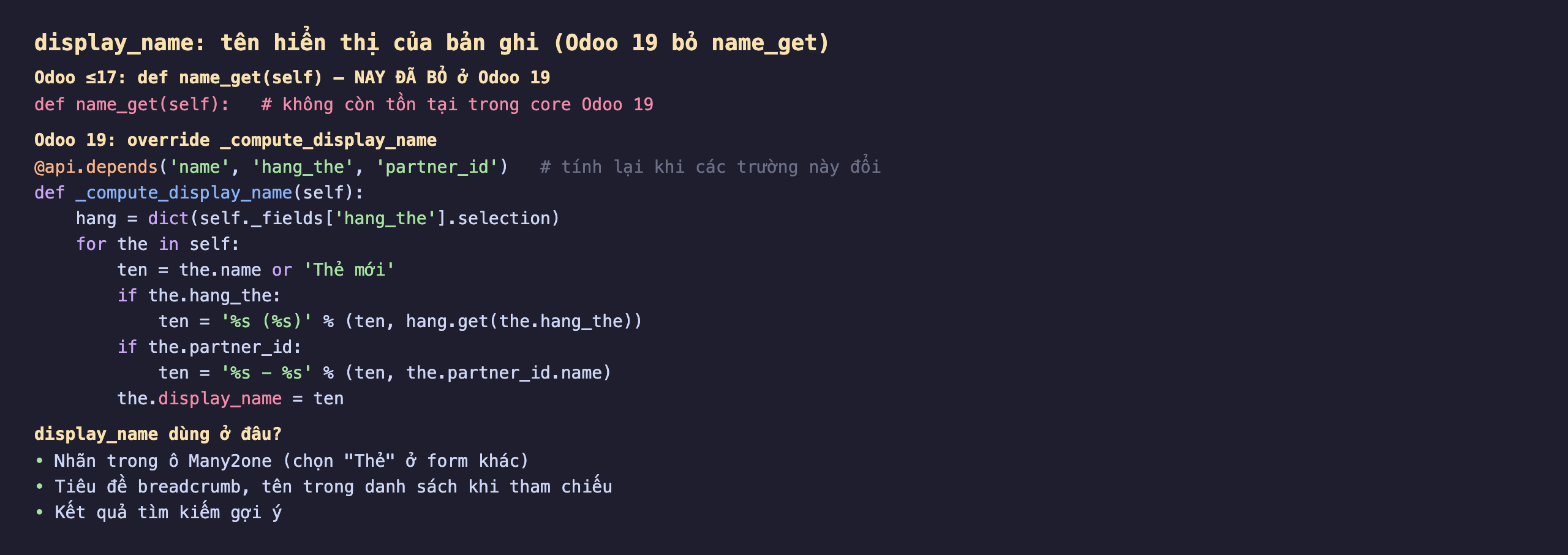display_name tên hiển thị của bản ghi trong Odoo 19 bỏ name_get: Odoo 17 trở về trước dùng def name_get self nhưng nay đã bỏ ở Odoo 19; Odoo 19 override _compute_display_name, decorator api.depends name hang_the partner_id tính lại khi các trường này đổi, def _compute_display_name self, hang bằng dict của selection hang_the, for the in self, ten bằng the.name hoặc Thẻ mới, nếu có hang_the thì ten bằng ten mở ngoặc tên hạng đóng ngoặc, nếu có partner_id thì ten bằng ten gạch tên partner, gán the.display_name bằng ten; display_name dùng ở đâu là nhãn trong ô Many2one khi chọn thẻ ở form khác, tiêu đề breadcrumb tên trong danh sách khi tham chiếu, kết quả tìm kiếm gợi ý