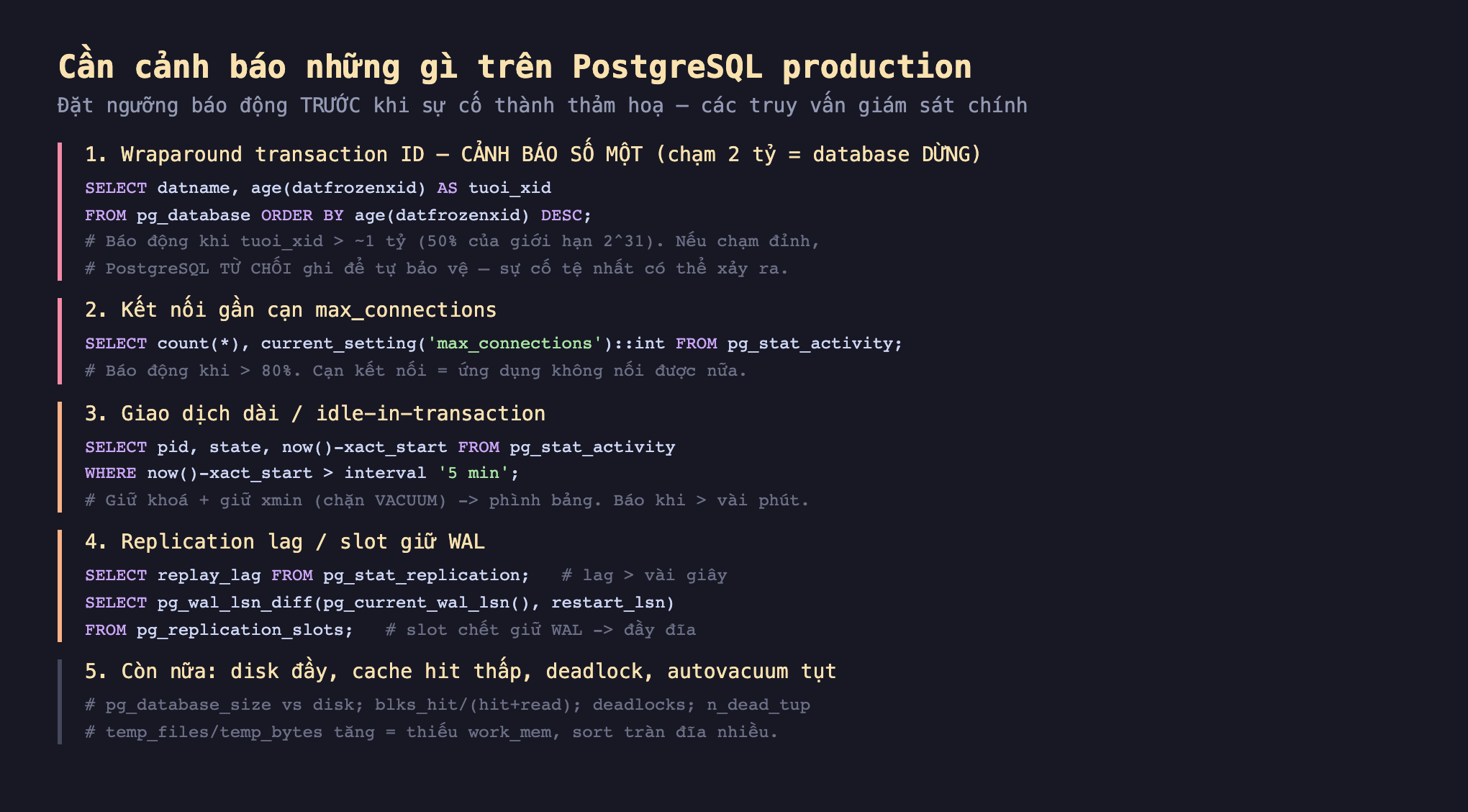 Ảnh chụp đoạn mã SQL nền tối minh hoạ cần cảnh báo những gì trên PostgreSQL production đặt ngưỡng báo động trước khi sự cố thành thảm hoạ các truy vấn giám sát chính, 1 wraparound transaction ID cảnh báo số một chạm 2 tỷ database dừng SELECT datname age datfrozenxid AS tuoi_xid FROM pg_database ORDER BY age datfrozenxid DESC báo động khi tuoi_xid lớn hơn 1 tỷ 50 phần trăm của giới hạn 2^31 nếu chạm đỉnh PostgreSQL từ chối ghi để tự bảo vệ, 2 kết nối gần cạn max_connections SELECT count current_setting max_connections FROM pg_stat_activity báo động khi lớn hơn 80 phần trăm cạn kết nối ứng dụng không nối được, 3 giao dịch dài idle-in-transaction SELECT pid state now trừ xact_start FROM pg_stat_activity WHERE now trừ xact_start lớn hơn 5 min giữ khoá cộng giữ xmin chặn VACUUM phình bảng báo khi lớn hơn vài phút, 4 replication lag slot giữ WAL SELECT replay_lag FROM pg_stat_replication lag lớn hơn vài giây SELECT pg_wal_lsn_diff pg_current_wal_lsn restart_lsn FROM pg_replication_slots slot chết giữ WAL đầy đĩa, 5 còn nữa disk đầy cache hit thấp deadlock autovacuum tụt pg_database_size vs disk blks_hit deadlocks n_dead_tup temp_files temp_bytes tăng thiếu work_mem sort tràn đĩa