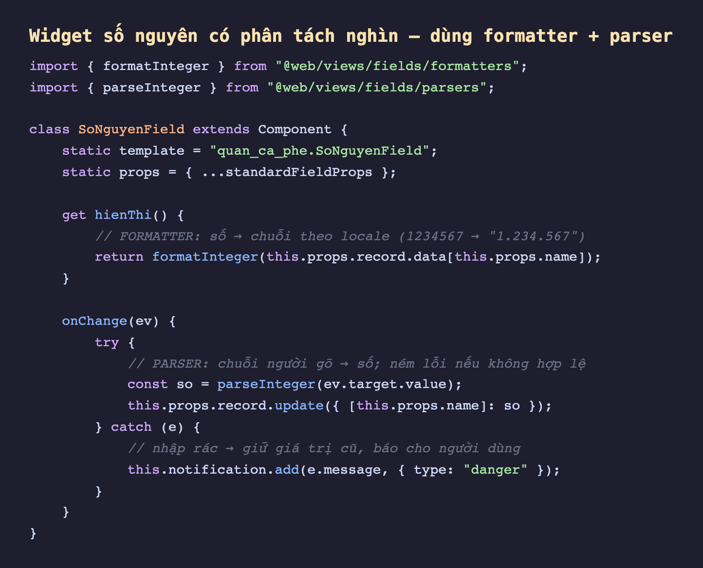 Ảnh chụp đoạn mã nền tối minh hoạ một field widget số nguyên có phân tách nghìn, import formatInteger từ web views fields formatters và parseInteger từ web views fields parsers, lớp SoNguyenField kế thừa Component với static props trải standardFieldProps, một getter hienThi dùng formatInteger biến giá trị record thành chuỗi theo locale ví dụ 1234567 thành một chấm 234 chấm 567, và một method onChange dùng khối try gọi parseInteger biến chuỗi người gõ thành số rồi record update, còn khối catch bắt lỗi khi nhập rác thì giữ giá trị cũ và hiện thông báo lỗi màu đỏ