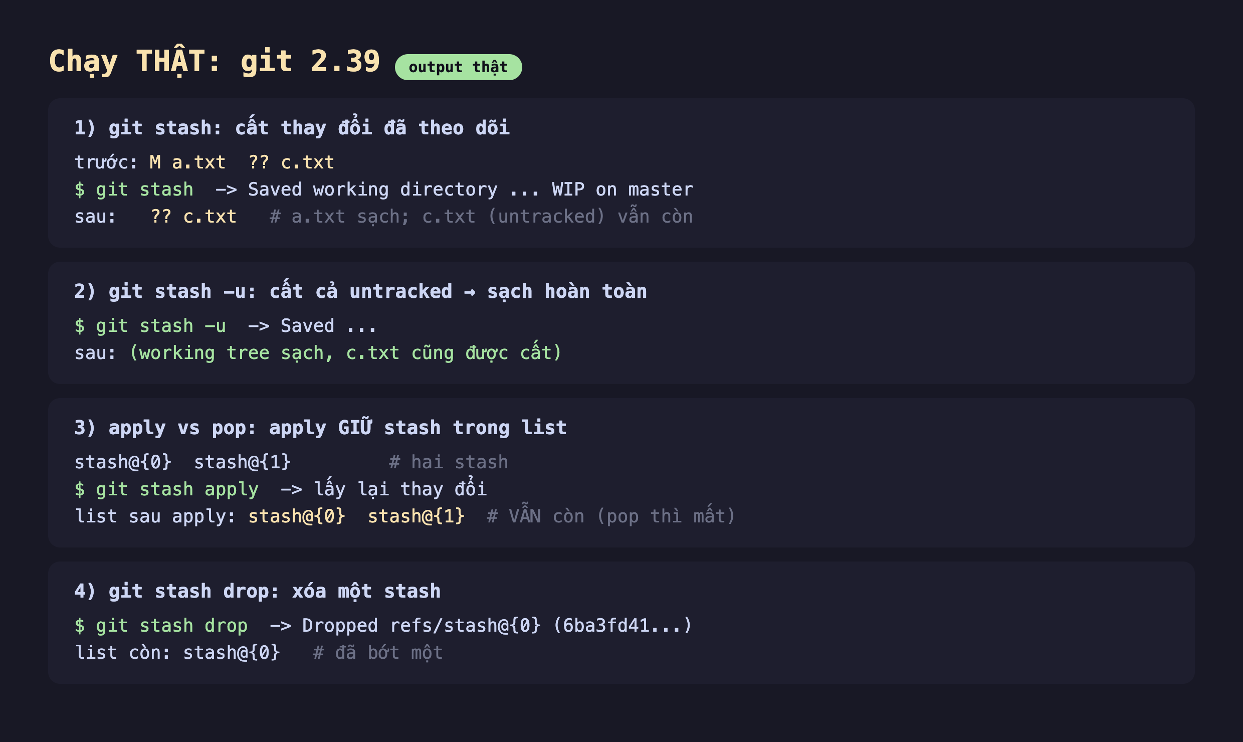 Ảnh chụp bảng kết quả đo thật nền tối chạy git 2.39, phần một git stash cất thay đổi đã theo dõi trước M a.txt hai dấu hỏi c.txt git stash Saved working directory WIP on master sau còn hai dấu hỏi c.txt a.txt sạch c.txt untracked vẫn còn, phần hai git stash -u cất cả untracked sạch hoàn toàn git stash -u Saved sau working tree sạch c.txt cũng được cất, phần ba apply vs pop apply giữ stash trong list stash@0 stash@1 hai stash git stash apply lấy lại thay đổi list sau apply stash@0 stash@1 vẫn còn pop thì mất, phần bốn git stash drop xóa một stash git stash drop Dropped refs stash@0 6ba3fd41 list còn stash@0 đã bớt một