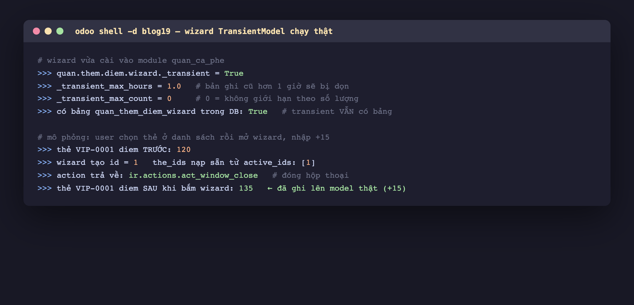 Ảnh chụp phiên odoo shell blog19, wizard quan chấm them chấm diem chấm wizard có _transient bằng True, _transient_max_hours bằng 1.0 nghĩa bản ghi cũ hơn 1 giờ sẽ bị dọn, _transient_max_count bằng 0 nghĩa không giới hạn theo số lượng, có bảng quan_them_diem_wizard trong DB là True vì transient vẫn có bảng, mô phỏng user chọn thẻ rồi mở wizard nhập cộng 15, thẻ VIP-0001 diem trước là 120, wizard tạo id 1 với the_ids nạp sẵn từ active_ids là danh sách chứa 1, action trả về ir chấm actions chấm act_window_close, thẻ VIP-0001 diem sau khi bấm wizard là 135 đã ghi lên model thật cộng 15
