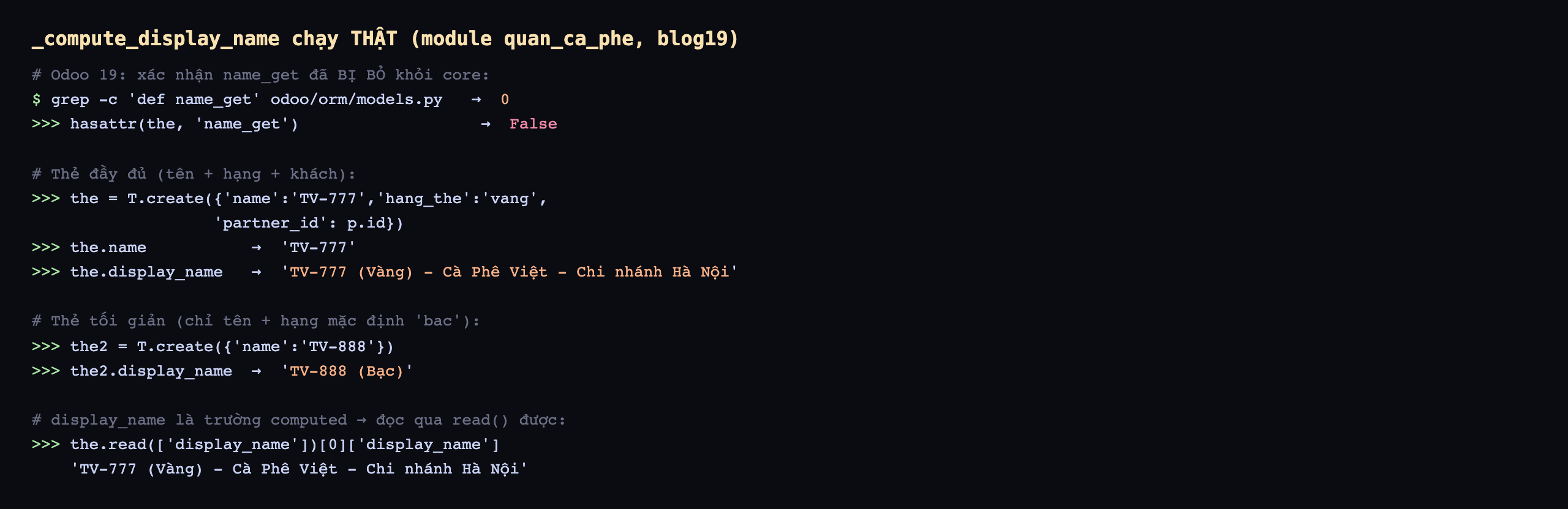 Output _compute_display_name chạy thật trên module quan_ca_phe database blog19: Odoo 19 xác nhận name_get đã bị bỏ khỏi core, grep đếm def name_get trong odoo orm models.py ra 0, hasattr the name_get trả False; thẻ đầy đủ tên hạng khách, tạo the bằng T.create name TV-777 hang_the vang partner_id p.id, the.name trả TV-777, the.display_name trả TV-777 mở ngoặc Vàng đóng ngoặc gạch Cà Phê Việt Chi nhánh Hà Nội; thẻ tối giản chỉ tên và hạng mặc định bac, tạo the2 bằng T.create name TV-888, the2.display_name trả TV-888 mở ngoặc Bạc đóng ngoặc; display_name là trường computed nên đọc qua read được, the.read display_name trả TV-777 Vàng Cà Phê Việt Chi nhánh Hà Nội