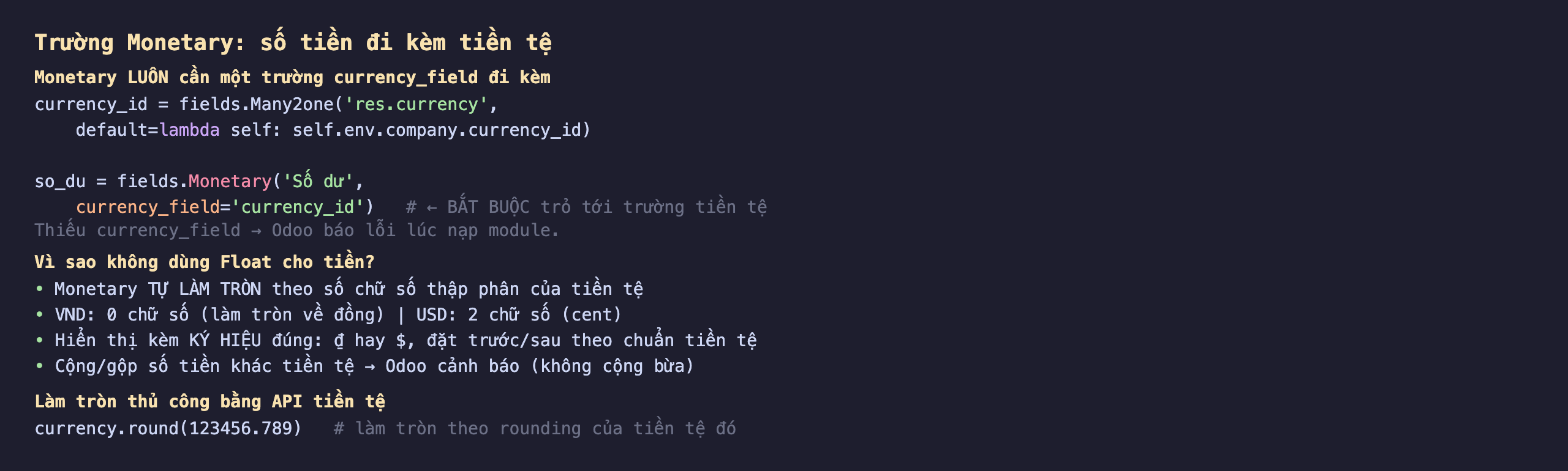 Trường Monetary số tiền đi kèm tiền tệ trong Odoo 19: Monetary luôn cần một trường currency_field đi kèm, currency_id bằng fields.Many2one res.currency default lambda self trả self.env.company.currency_id, so_du bằng fields.Monetary Số dư với currency_field bằng currency_id bắt buộc trỏ tới trường tiền tệ, thiếu currency_field thì Odoo báo lỗi lúc nạp module; vì sao không dùng Float cho tiền, Monetary tự làm tròn theo số chữ số thập phân của tiền tệ, VND 0 chữ số làm tròn về đồng còn USD 2 chữ số cent, hiển thị kèm ký hiệu đúng đồng hay đô đặt trước hoặc sau theo chuẩn tiền tệ, cộng gộp số tiền khác tiền tệ thì Odoo cảnh báo không cộng bừa; làm tròn thủ công bằng API tiền tệ currency.round số