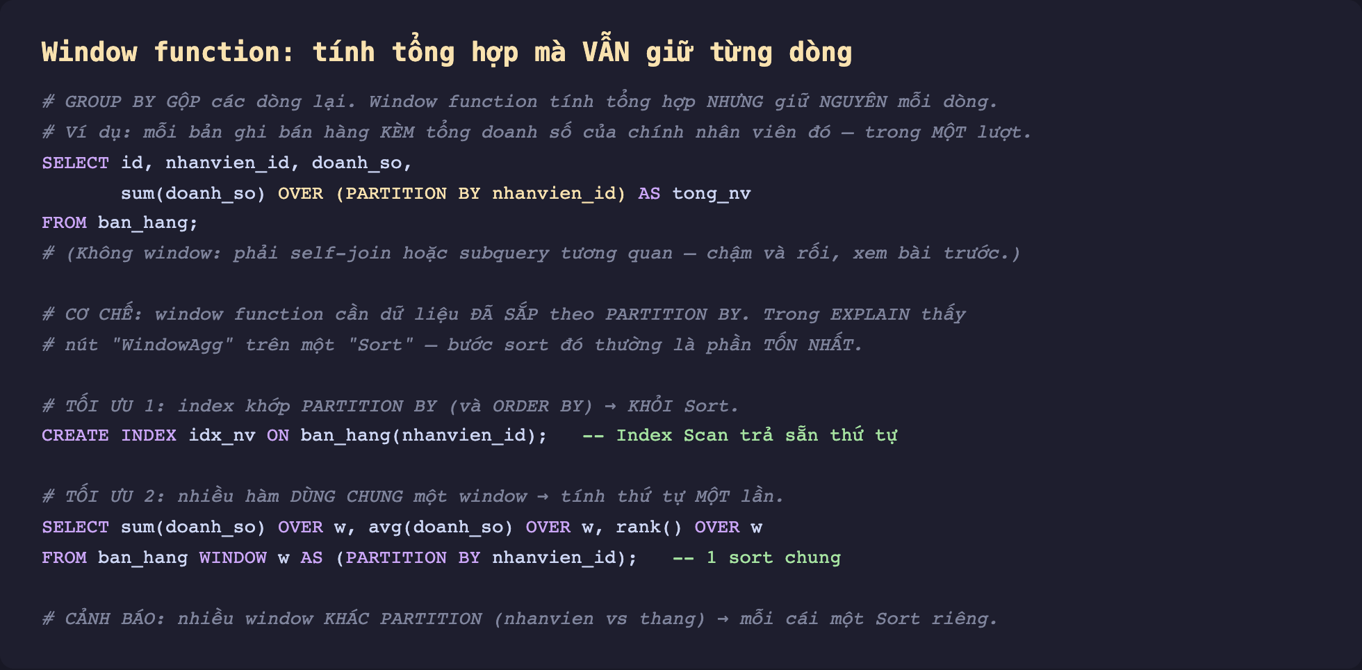 Ảnh chụp đoạn mã SQL nền tối minh hoạ window function tính tổng hợp mà vẫn giữ từng dòng, GROUP BY gộp các dòng lại window function tính tổng hợp nhưng giữ nguyên mỗi dòng ví dụ mỗi bản ghi bán hàng kèm tổng doanh số của chính nhân viên đó trong một lượt, SELECT id nhanvien_id doanh_so sum doanh_so OVER PARTITION BY nhanvien_id AS tong_nv FROM ban_hang không window phải self-join hoặc subquery tương quan chậm và rối, cơ chế window function cần dữ liệu đã sắp theo PARTITION BY trong EXPLAIN thấy nút WindowAgg trên một Sort bước sort đó thường là phần tốn nhất, tối ưu 1 index khớp PARTITION BY và ORDER BY thì khỏi Sort CREATE INDEX idx_nv ON ban_hang nhanvien_id Index Scan trả sẵn thứ tự, tối ưu 2 nhiều hàm dùng chung một window tính thứ tự một lần SELECT sum OVER w avg OVER w rank OVER w FROM ban_hang WINDOW w AS PARTITION BY nhanvien_id 1 sort chung, cảnh báo nhiều window khác partition nhanvien vs thang mỗi cái một Sort riêng