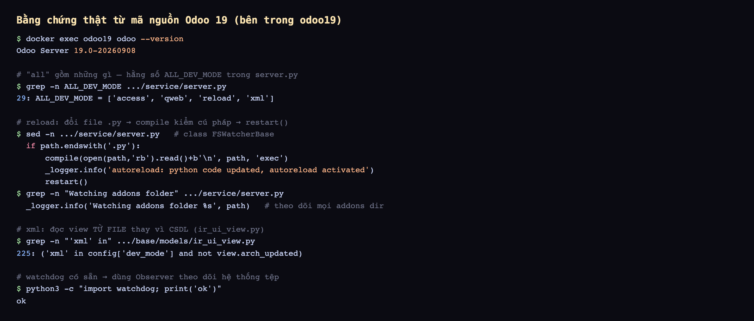 Terminal thật trong container odoo19: odoo version 19.0-20260908; grep ALL_DEV_MODE trong server.py ra dòng 29 ALL_DEV_MODE bằng danh sách access qweb reload xml; đoạn class FSWatcherBase cho thấy khi file .py đổi thì compile kiểm cú pháp rồi ghi log autoreload python code updated và gọi restart; dòng Watching addons folder theo dõi mọi thư mục addons; ir_ui_view.py dòng 225 kiểm xml in config dev_mode để đọc view từ file; import watchdog chạy ok