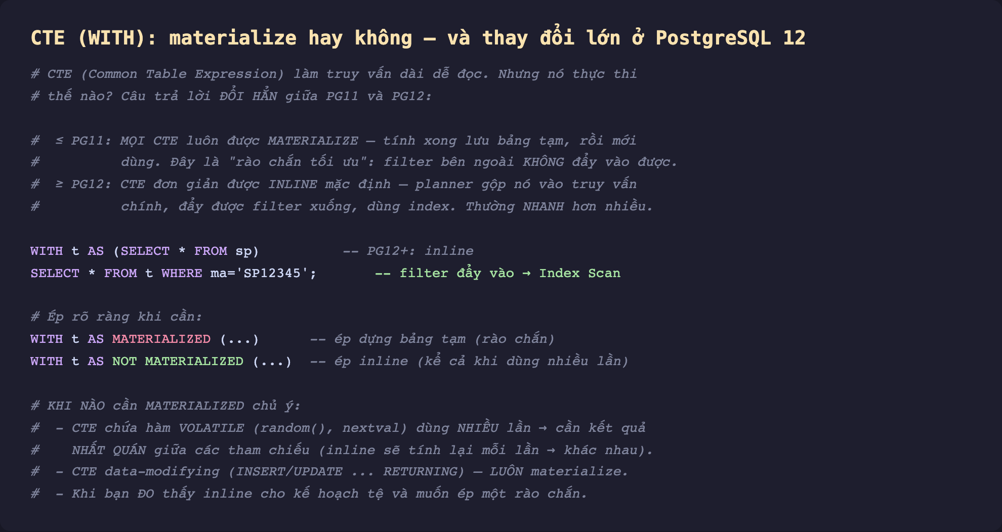 Ảnh chụp đoạn mã SQL nền tối minh hoạ CTE WITH materialize hay không thay đổi lớn ở PostgreSQL 12, CTE làm truy vấn dài dễ đọc nhưng cách thực thi đổi hẳn giữa PG11 và PG12, PG11 trở xuống mọi CTE luôn materialize tính xong lưu bảng tạm rồi mới dùng đây là rào chắn tối ưu filter bên ngoài không đẩy vào được, PG12 trở lên CTE đơn giản inline mặc định planner gộp vào truy vấn chính đẩy được filter xuống dùng index thường nhanh hơn nhiều, WITH t AS SELECT từ sp PG12 inline SELECT từ t WHERE ma bằng SP12345 filter đẩy vào Index Scan, ép rõ ràng WITH t AS MATERIALIZED ép dựng bảng tạm rào chắn WITH t AS NOT MATERIALIZED ép inline kể cả khi dùng nhiều lần, khi nào cần MATERIALIZED chủ ý CTE chứa hàm volatile random nextval dùng nhiều lần cần kết quả nhất quán giữa các tham chiếu, CTE data-modifying INSERT UPDATE RETURNING luôn materialize, khi bạn đo thấy inline cho kế hoạch tệ và muốn ép một rào chắn
