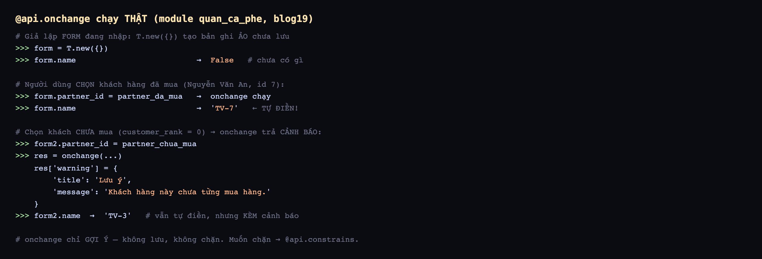 Output api.onchange chạy thật trên module quan_ca_phe database blog19: giả lập form đang nhập bằng T.new tạo bản ghi ảo chưa lưu, form.name trả False chưa có gì; người dùng chọn khách hàng đã mua Nguyễn Văn An id 7, form.partner_id bằng partner_da_mua thì onchange chạy, form.name trả TV-7 tự điền; chọn khách chưa mua customer_rank 0 thì onchange trả cảnh báo, form2.partner_id bằng partner_chua_mua, res bằng onchange trả về res warning dict với title Lưu ý message Khách hàng này chưa từng mua hàng, form2.name trả TV-3 vẫn tự điền nhưng kèm cảnh báo; onchange chỉ gợi ý không lưu không chặn muốn chặn thì dùng api.constrains