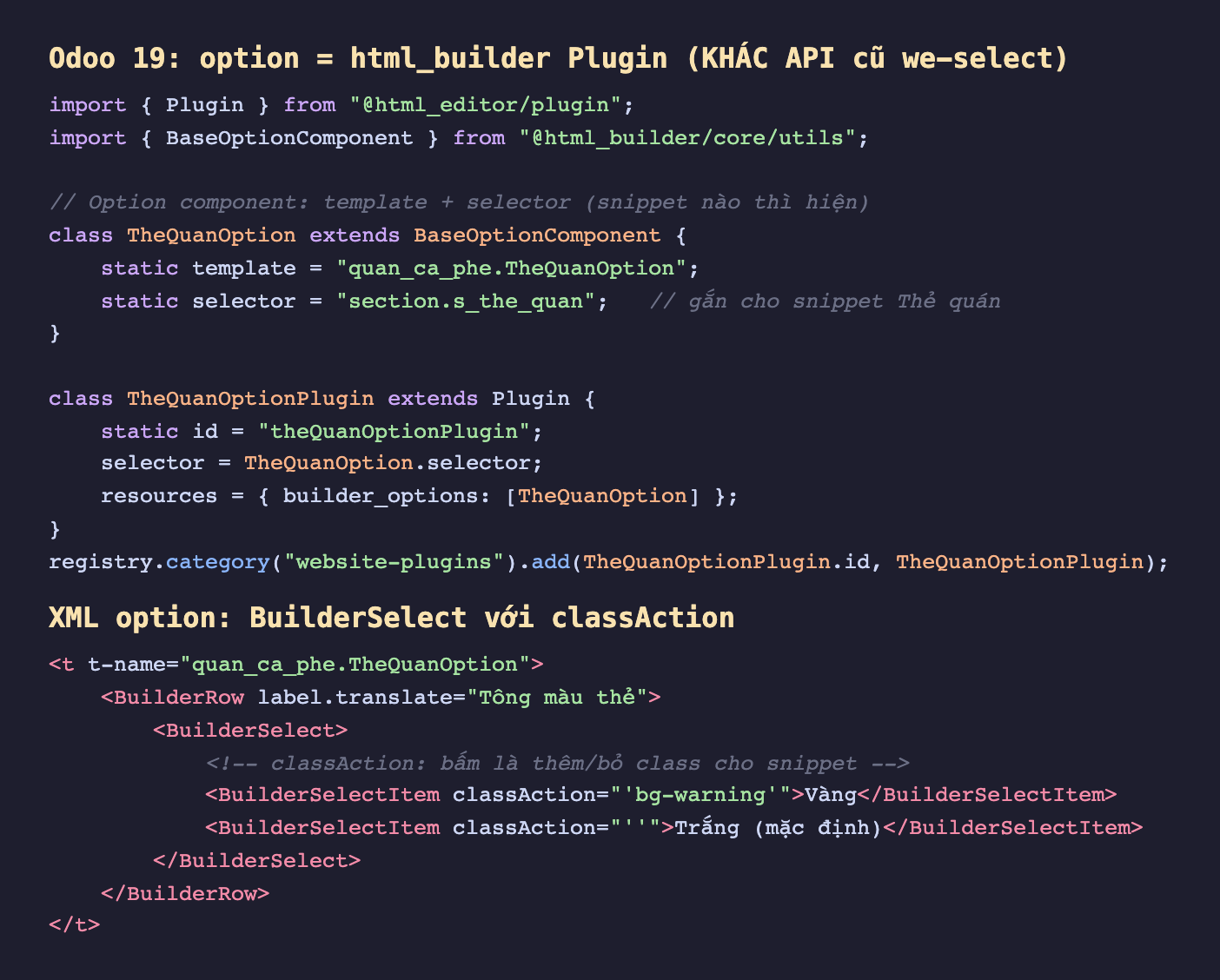 Ảnh chụp hai đoạn mã Odoo 19 nền tối. Đoạn trên chú thích Odoo 19 option là html_builder Plugin khác API cũ we-select, import Plugin từ html_editor plugin và BaseOptionComponent từ html_builder core utils, lớp TheQuanOption kế thừa BaseOptionComponent khai static template quan_ca_phe TheQuanOption và static selector section chấm s_the_quan để gắn cho snippet Thẻ quán, lớp TheQuanOptionPlugin kế thừa Plugin có static id, selector, và resources builder_options chứa TheQuanOption, cuối cùng registry category website-plugins add plugin. Đoạn dưới là XML option t-name quan_ca_phe TheQuanOption chứa BuilderRow label Tông màu thẻ với BuilderSelect gồm BuilderSelectItem classAction bg-warning ghi Vàng và BuilderSelectItem classAction rỗng ghi Trắng mặc định kèm chú thích classAction bấm là thêm bỏ class cho snippet
