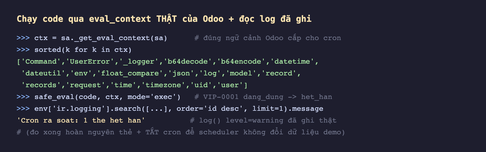 Ảnh chụp phiên odoo shell nền tối, gọi sa gạch dưới get_eval_context của sa gán vào ctx với chú thích đúng ngữ cảnh Odoo cấp cho cron, sorted các khoá của ctx in ra danh sách Command UserError gạch dưới logger b64decode b64encode datetime dateutil env float_compare json log model record records request time timezone uid user, gọi safe_eval của code với ctx mode exec với chú thích VIP-0001 dang_dung chuyển het_han, đọc ir logging mới nhất trả về chuỗi Cron ra soat 1 the het han với chú thích log level warning đã ghi thật, và chú thích đo xong hoàn nguyên thẻ và tắt cron để scheduler không đổi dữ liệu demo