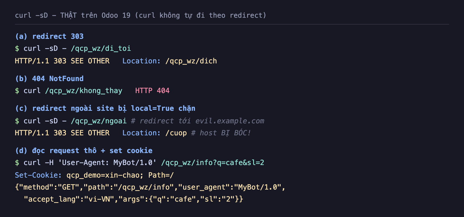 Ảnh chụp terminal nền tối curl gạch sD gạch thật trên Odoo 19 curl không tự đi theo redirect. Phần a redirect 303: curl qcp_wz di_toi trả về HTTP 303 SEE OTHER Location gạch chéo qcp_wz gạch chéo dich. Phần b 404 NotFound: curl qcp_wz khong_thay trả HTTP 404. Phần c redirect ngoài site bị local True chặn: curl qcp_wz ngoai redirect tới evil example com, kết quả HTTP 303 SEE OTHER Location chỉ còn gạch chéo cuop host bị bóc. Phần d đọc request thô cộng set cookie: curl với header User-Agent MyBot 1.0 tới qcp_wz info q cafe sl 2, Set-Cookie qcp_demo xin-chao Path gạch chéo, body JSON method GET path qcp_wz info user_agent MyBot 1.0 accept_lang vi-VN args q cafe sl 2