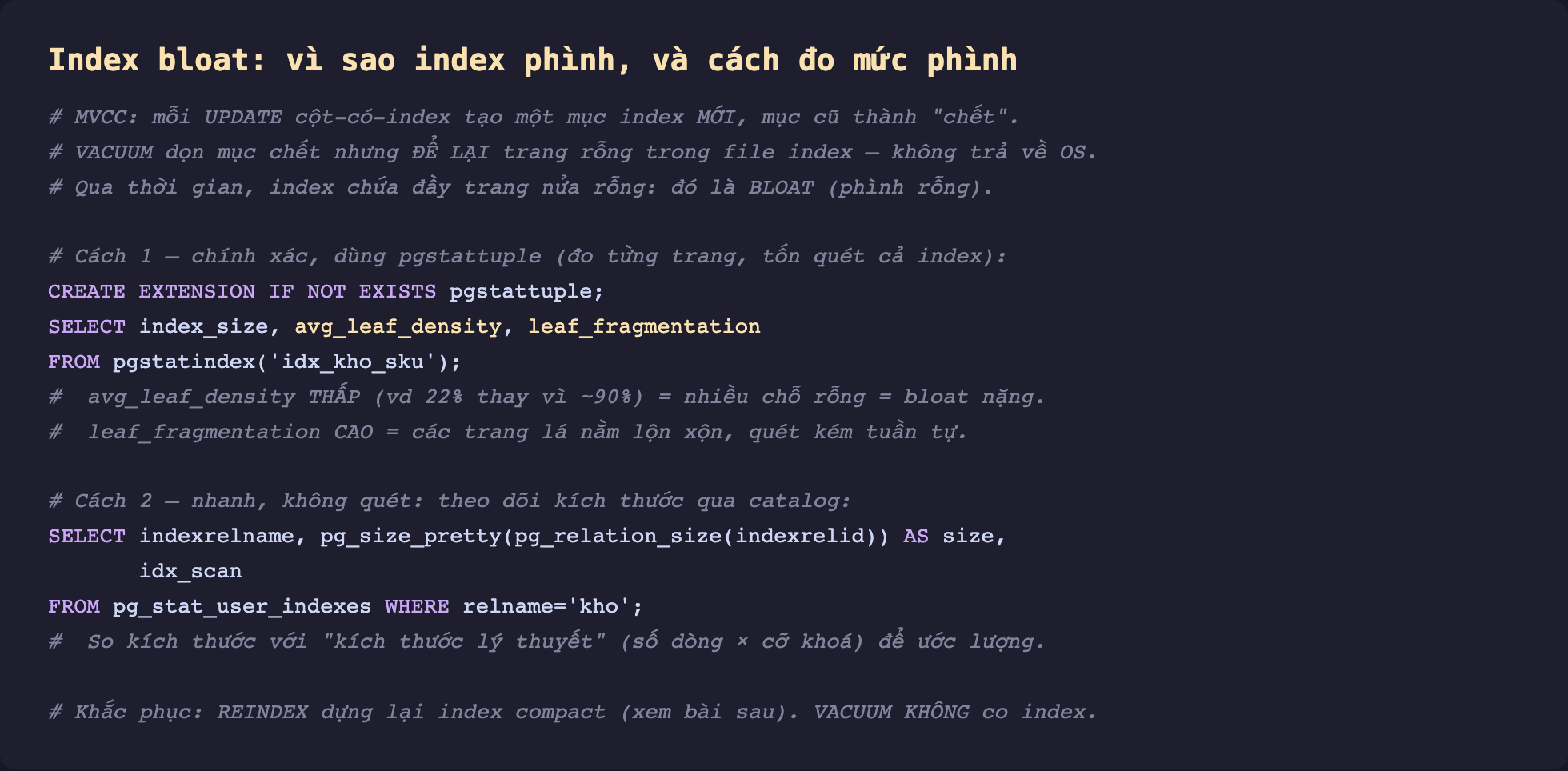 Ảnh chụp đoạn mã SQL nền tối minh hoạ index bloat vì sao index phình và cách đo, giải thích MVCC mỗi UPDATE cột có index tạo một mục index mới mục cũ thành chết VACUUM dọn mục chết nhưng để lại trang rỗng trong file index không trả về hệ điều hành nên qua thời gian index chứa đầy trang nửa rỗng gọi là bloat, cách một chính xác dùng pgstattuple đo từng trang qua pgstatindex xem avg_leaf_density thấp là nhiều chỗ rỗng bloat nặng và leaf_fragmentation cao là trang lá lộn xộn, cách hai nhanh không quét theo dõi kích thước qua pg_stat_user_indexes so với kích thước lý thuyết, và khắc phục bằng REINDEX dựng lại compact còn VACUUM không co index