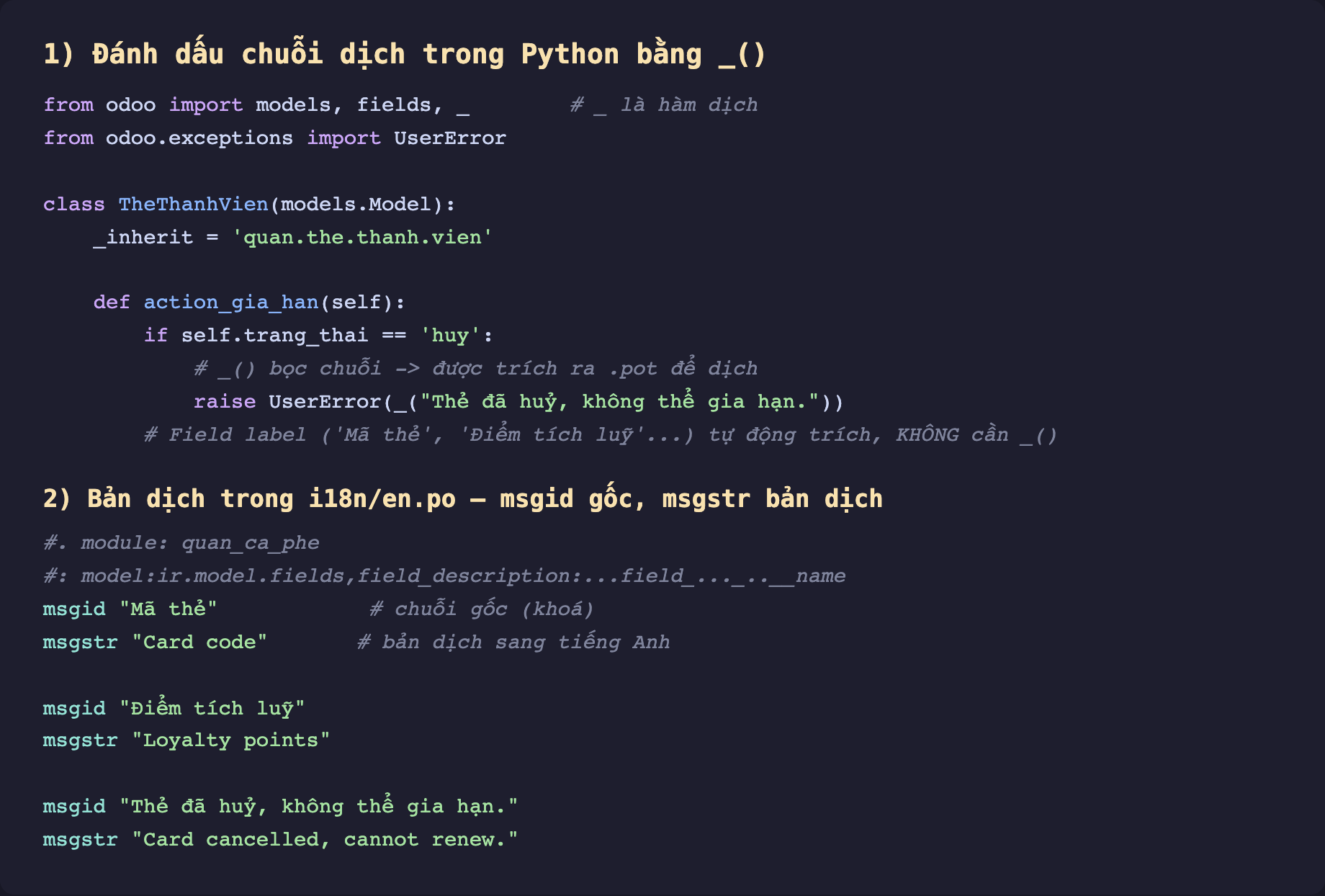 Ảnh chụp mã Python nền tối hai phần. Phần 1 đánh dấu chuỗi dịch trong Python bằng gạch dưới. Import models fields và dấu gạch dưới từ odoo, import UserError. Class TheThanhVien inherit quan the thanh vien, method action_gia_han nếu trang_thai bằng huy thì raise UserError bọc chuỗi Thẻ đã huỷ không thể gia hạn trong hàm gạch dưới để được trích ra pot, chú thích field label Mã thẻ Điểm tích luỹ tự động trích không cần hàm gạch dưới. Phần 2 bản dịch trong i18n en.po msgid gốc msgstr bản dịch. Có chú thích module quan_ca_phe và dòng model ir model fields field_description name. msgid Mã thẻ chú thích chuỗi gốc là khoá, msgstr Card code chú thích bản dịch sang tiếng Anh. msgid Điểm tích luỹ msgstr Loyalty points. msgid Thẻ đã huỷ không thể gia hạn msgstr Card cancelled cannot renew