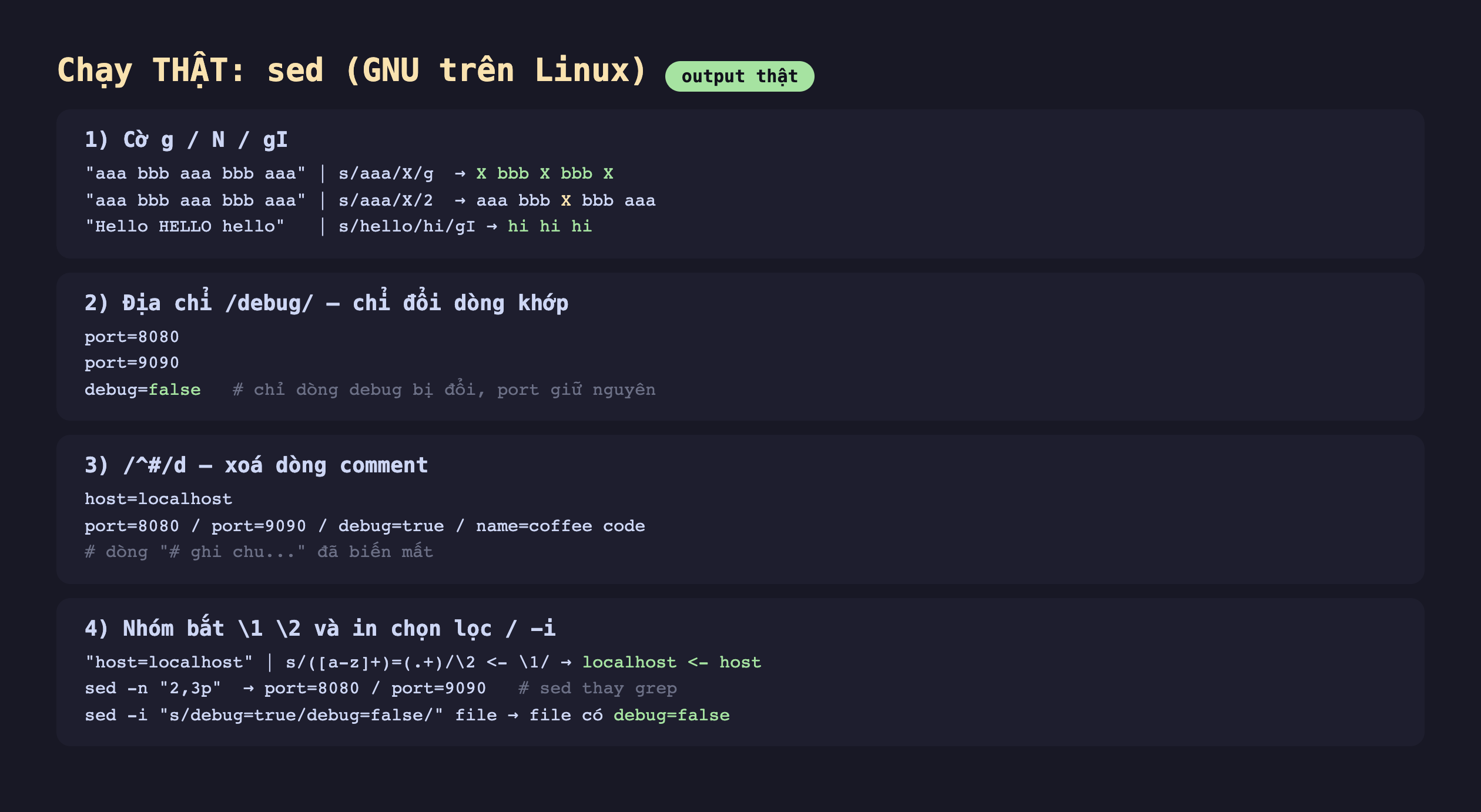 Ảnh chụp bảng kết quả chạy thật sed GNU trên Linux output thật, một cờ g N gI aaa bbb aaa bbb aaa qua s aaa X g ra X bbb X bbb X aaa bbb aaa bbb aaa qua s aaa X 2 ra aaa bbb X bbb aaa Hello HELLO hello qua s hello hi gI ra hi hi hi, hai địa chỉ debug chỉ đổi dòng khớp port 8080 port 9090 debug false chỉ dòng debug bị đổi port giữ nguyên, ba mũ thăng d xoá dòng comment host localhost port 8080 port 9090 debug true name coffee code dòng ghi chu đã biến mất, bốn nhóm bắt 1 2 và in chọn lọc -i host localhost qua s nhóm bằng nhóm 2 mũi tên 1 ra localhost mũi tên host sed -n 2 3p ra port 8080 port 9090 sed thay grep sed -i s debug true debug false file ra file có debug false