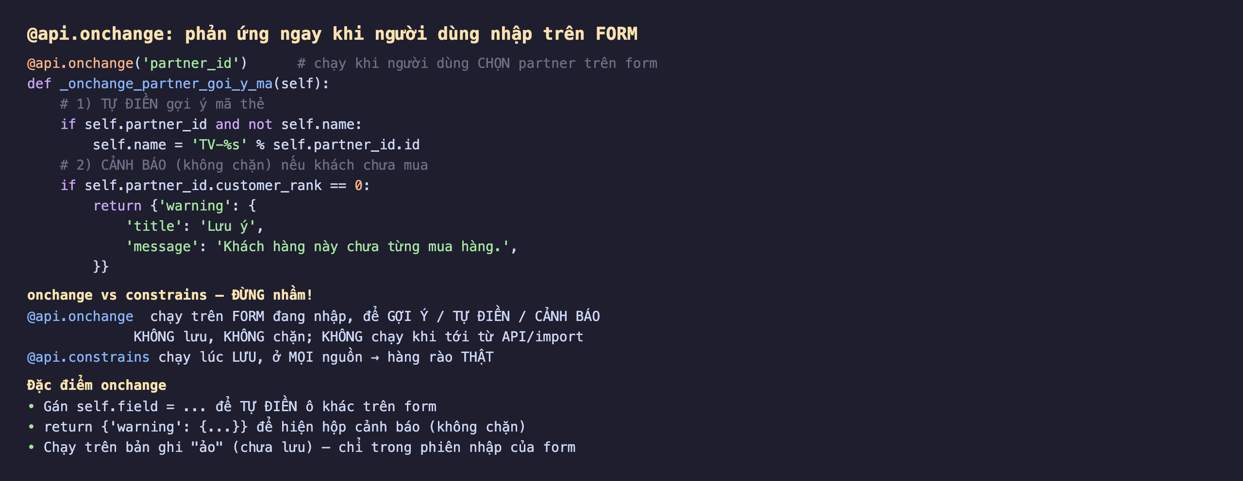 Cách viết @api.onchange trong Odoo 19 phản ứng ngay khi người dùng nhập trên form: decorator api.onchange partner_id chạy khi người dùng chọn partner trên form, def _onchange_partner_goi_y_ma self, một là tự điền gợi ý mã thẻ nếu có partner_id và chưa có name thì self.name bằng TV cộng id partner, hai là cảnh báo không chặn nếu partner_id.customer_rank bằng 0 thì return dict warning với title Lưu ý message Khách hàng này chưa từng mua hàng; onchange khác constrains đừng nhầm, api.onchange chạy trên form đang nhập để gợi ý tự điền cảnh báo không lưu không chặn không chạy khi tới từ API hoặc import, còn api.constrains chạy lúc lưu ở mọi nguồn là hàng rào thật; đặc điểm onchange gán self.field để tự điền ô khác trên form, return warning để hiện hộp cảnh báo không chặn, chạy trên bản ghi ảo chưa lưu chỉ trong phiên nhập của form