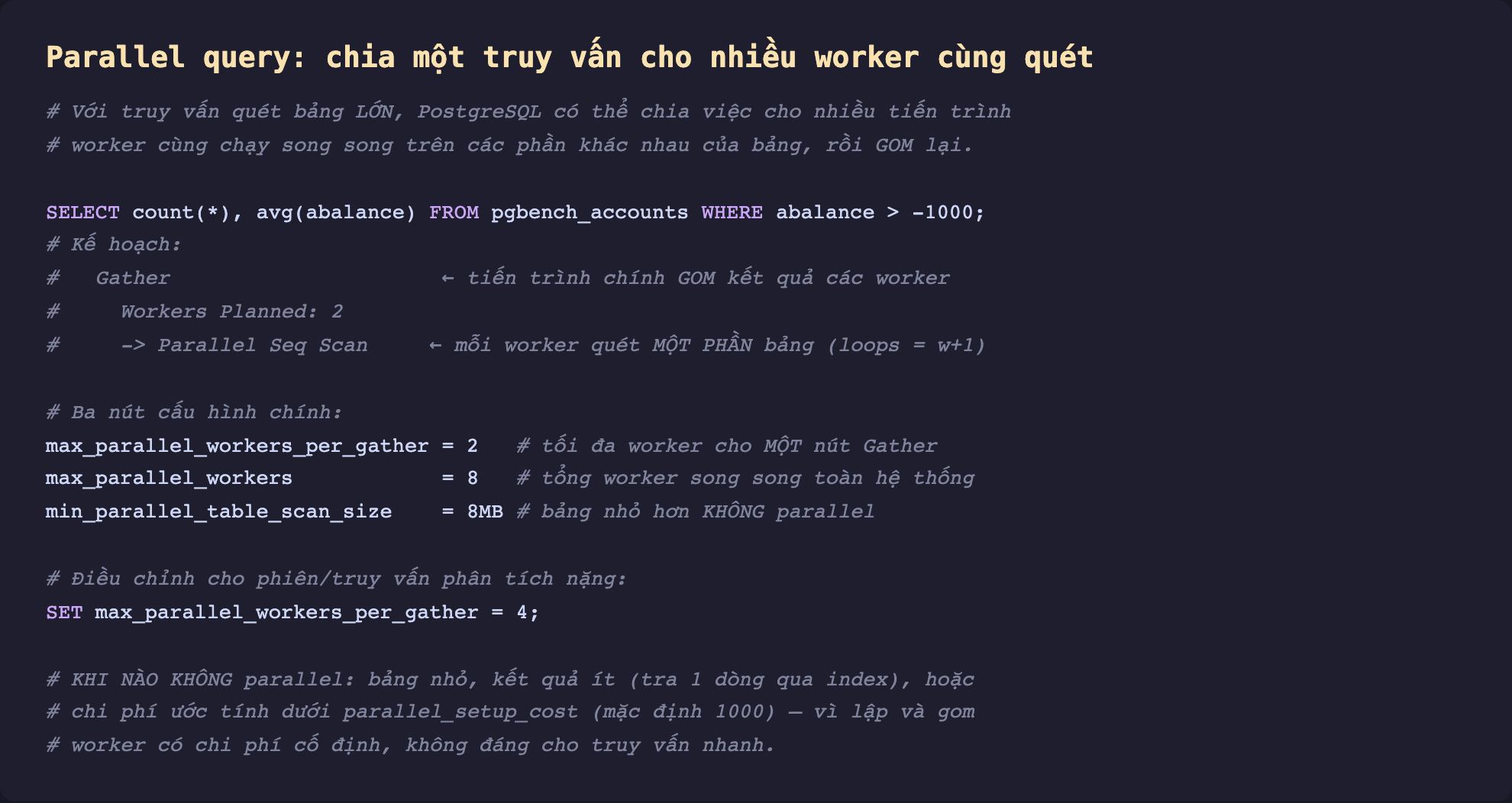 Ảnh chụp đoạn mã SQL nền tối minh hoạ parallel query chia một truy vấn cho nhiều worker cùng quét, với truy vấn quét bảng lớn PostgreSQL chia việc cho nhiều tiến trình worker cùng chạy song song trên các phần khác nhau của bảng rồi gom lại, SELECT count và avg FROM pgbench_accounts WHERE abalance lớn hơn âm 1000, kế hoạch Gather tiến trình chính gom kết quả các worker Workers Planned 2 Parallel Seq Scan mỗi worker quét một phần bảng loops bằng w cộng 1, ba nút cấu hình chính max_parallel_workers_per_gather 2 tối đa worker cho một nút Gather max_parallel_workers 8 tổng worker song song toàn hệ thống min_parallel_table_scan_size 8MB bảng nhỏ hơn không parallel, điều chỉnh cho phiên truy vấn phân tích nặng SET max_parallel_workers_per_gather 4, khi nào không parallel bảng nhỏ kết quả ít tra 1 dòng qua index hoặc chi phí ước tính dưới parallel_setup_cost mặc định 1000 vì lập và gom worker có chi phí cố định không đáng cho truy vấn nhanh