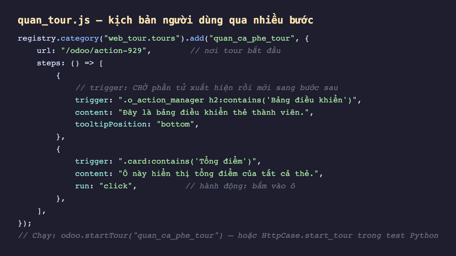 Ảnh chụp đoạn mã nền tối file quan_tour js, gọi registry category web_tour.tours add với tên quan_ca_phe_tour và object có url odoo action-929 là nơi tour bắt đầu, steps là hàm trả về mảng hai bước. Bước một trigger là o_action_manager h2 chứa Bảng điều khiển kèm chú thích trigger chờ phần tử xuất hiện rồi mới sang bước sau, content Đây là bảng điều khiển thẻ thành viên, tooltipPosition bottom. Bước hai trigger là card chứa Tổng điểm, content Ô này hiển thị tổng điểm của tất cả thẻ, run click kèm chú thích hành động bấm vào ô. Cuối cùng chú thích chạy bằng odoo startTour hoặc HttpCase start_tour trong test Python