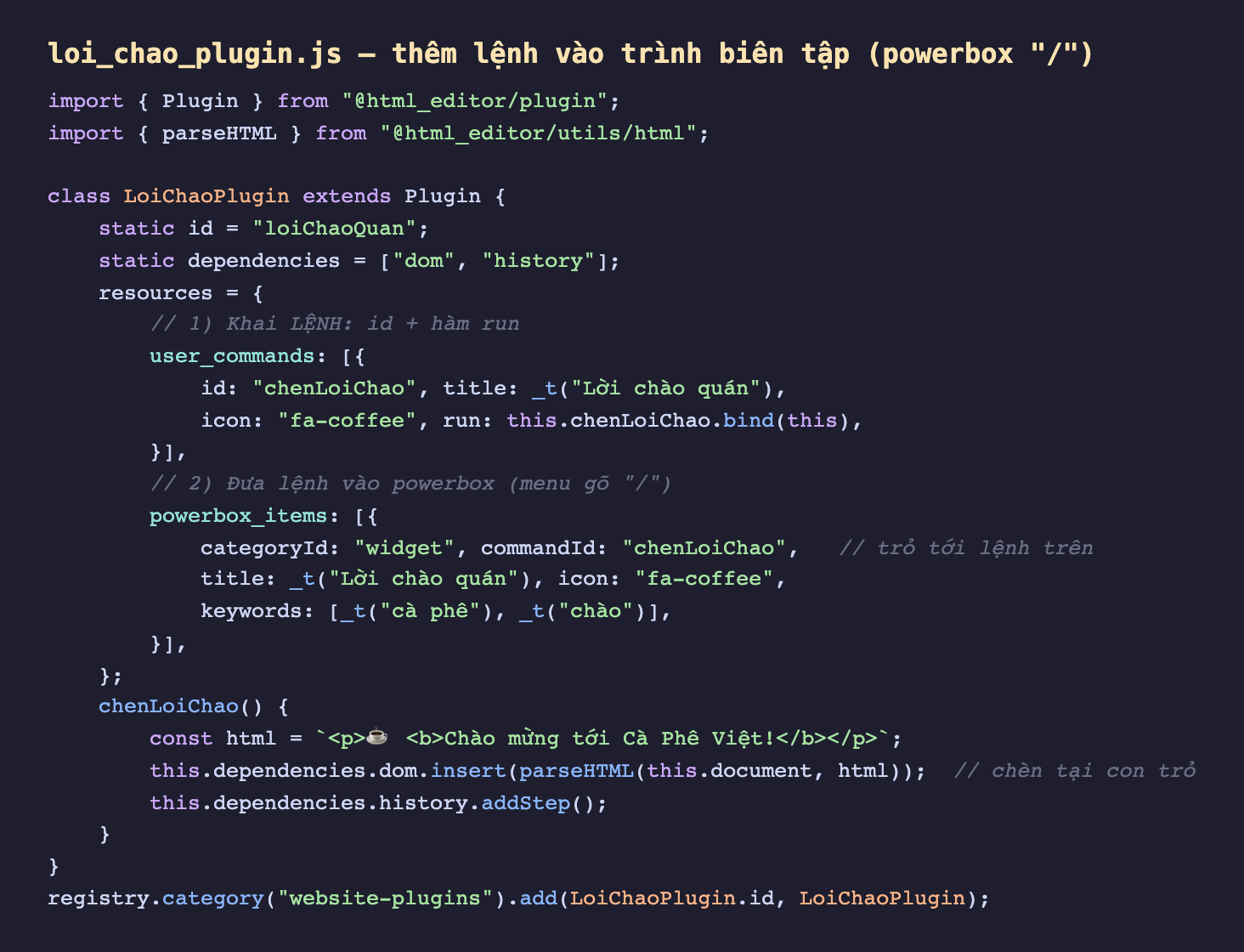 Ảnh chụp đoạn mã Odoo 19 nền tối file loi_chao_plugin js, import Plugin từ html_editor plugin và parseHTML từ html_editor utils html, lớp LoiChaoPlugin kế thừa Plugin có static id loiChaoQuan và static dependencies dom history, thuộc tính resources gồm user_commands khai một lệnh id chenLoiChao title Lời chào quán icon fa-coffee run gọi this chenLoiChao bind this, và powerbox_items đưa lệnh vào menu gõ dấu gạch chéo với categoryId widget commandId chenLoiChao trỏ tới lệnh trên title Lời chào quán icon fa-coffee keywords cà phê chào. Method chenLoiChao dựng chuỗi HTML lời chào rồi gọi this dependencies dom insert parseHTML để chèn tại con trỏ và this dependencies history addStep. Cuối cùng registry category website-plugins add plugin
