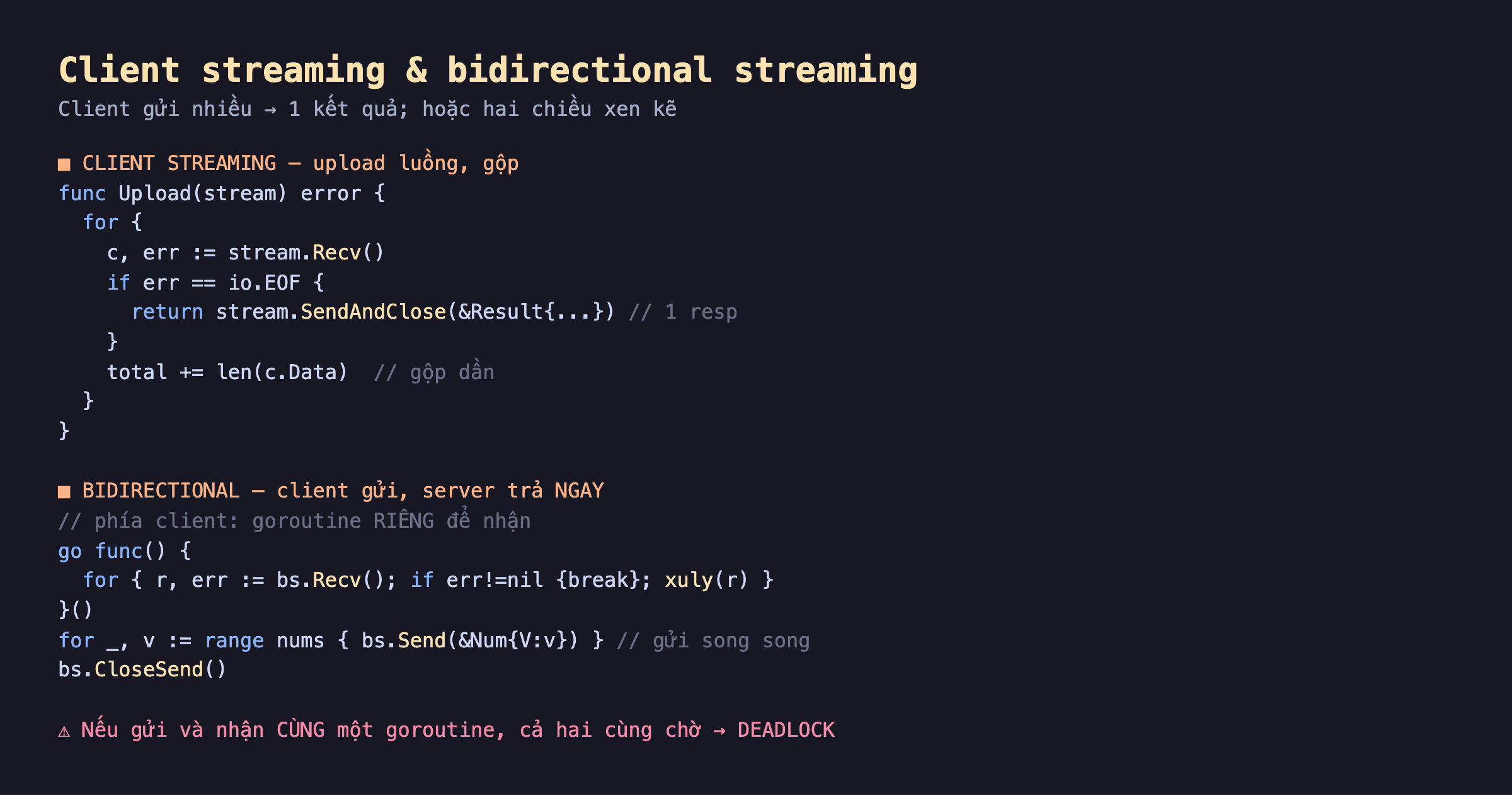 Ảnh chụp đoạn mã Go nền tối client streaming và bidirectional streaming, client streaming upload luồng gộp func Upload stream for c err stream Recv if EOF return SendAndClose Result 1 resp total cộng len c.Data gộp dần, bidirectional client gửi server trả ngay phía client goroutine riêng để nhận go func for r err bs Recv if err break xuly r client for range nums bs Send Num gửi song song bs CloseSend, cảnh báo nếu gửi và nhận cùng một goroutine cả hai cùng chờ deadlock