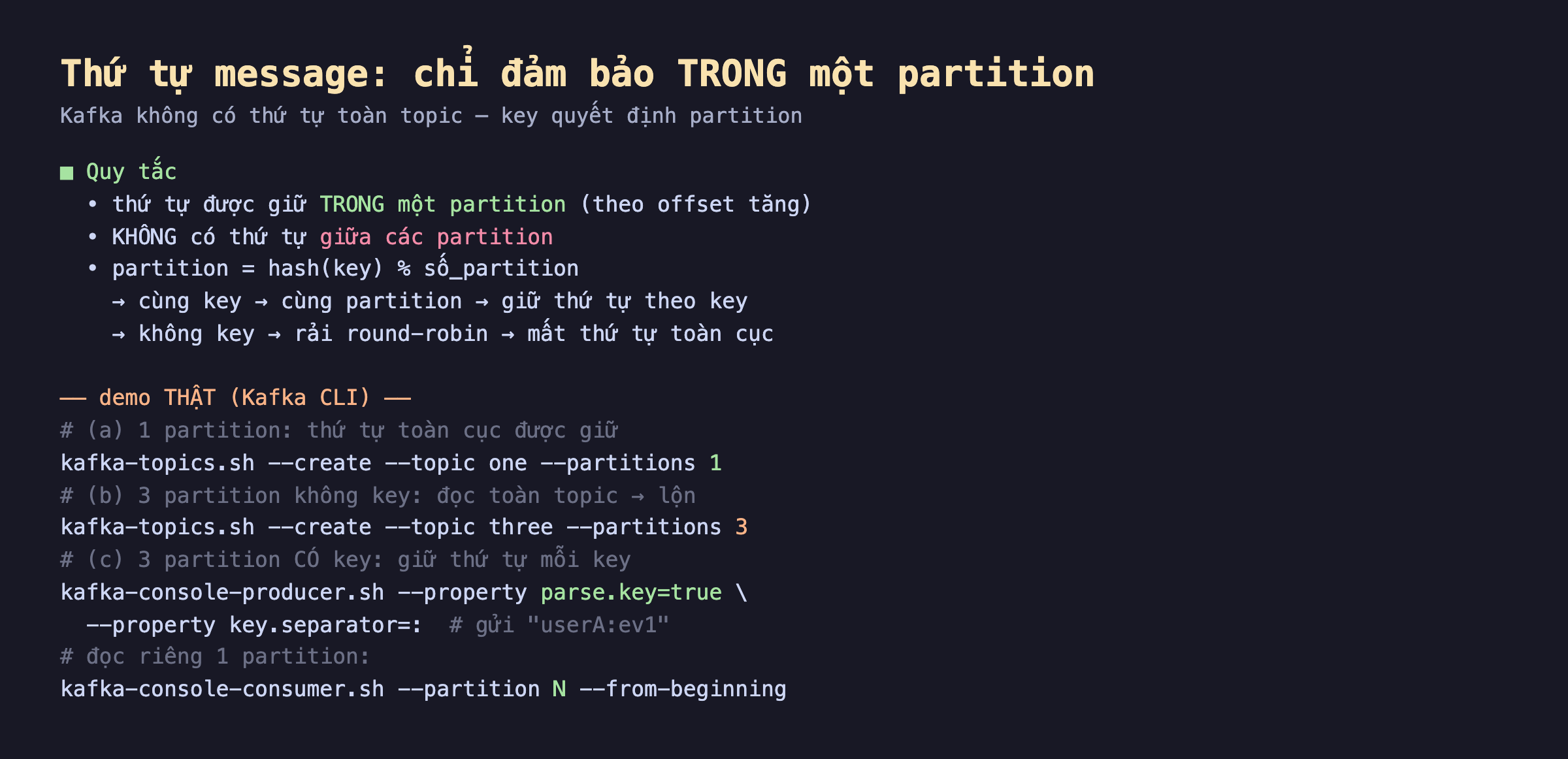 Ảnh chụp code nền tối thứ tự message chỉ đảm bảo trong một partition, quy tắc thứ tự được giữ trong một partition theo offset tăng không có thứ tự giữa các partition partition bằng hash key chia số partition cùng key cùng partition giữ thứ tự theo key không key rải round-robin mất thứ tự toàn cục, demo thật Kafka CLI một partition thứ tự toàn cục được giữ ba partition không key đọc toàn topic lộn ba partition có key giữ thứ tự mỗi key kafka-console-producer parse key true key separator gửi userA ev1 kafka-console-consumer partition N đọc riêng một partition