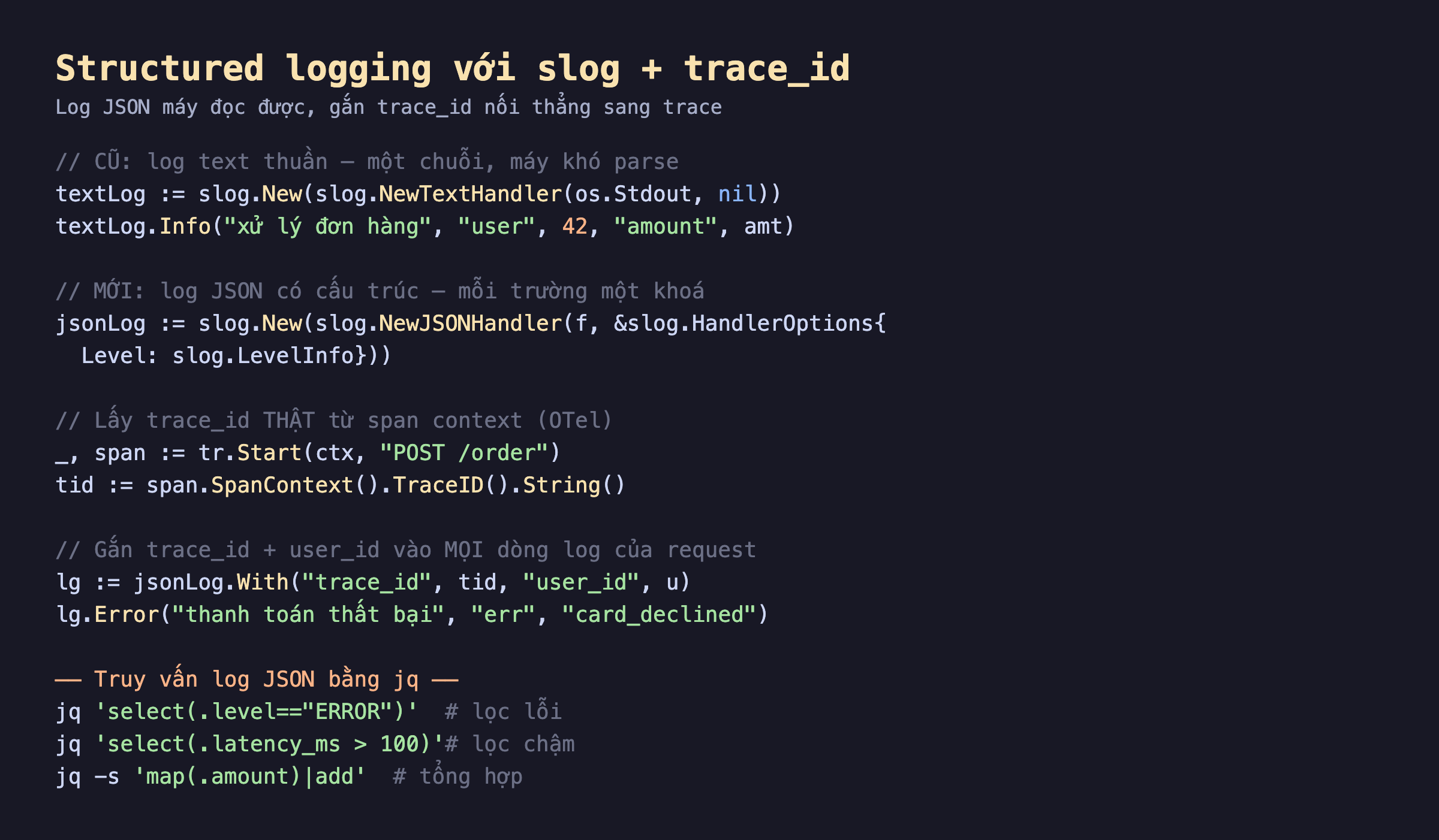 Ảnh chụp đoạn mã Go nền tối structured logging với slog, textLog dùng NewTextHandler in text thuần, jsonLog dùng NewJSONHandler in JSON có cấu trúc, lấy trace_id thật từ span context OpenTelemetry SpanContext TraceID String, gắn trace_id và user_id vào mọi dòng log của request bằng With, lg Error thanh toán thất bại, bên dưới truy vấn log JSON bằng jq select level ERROR lọc lỗi, select latency_ms lớn hơn 100 lọc chậm, map amount add tổng hợp