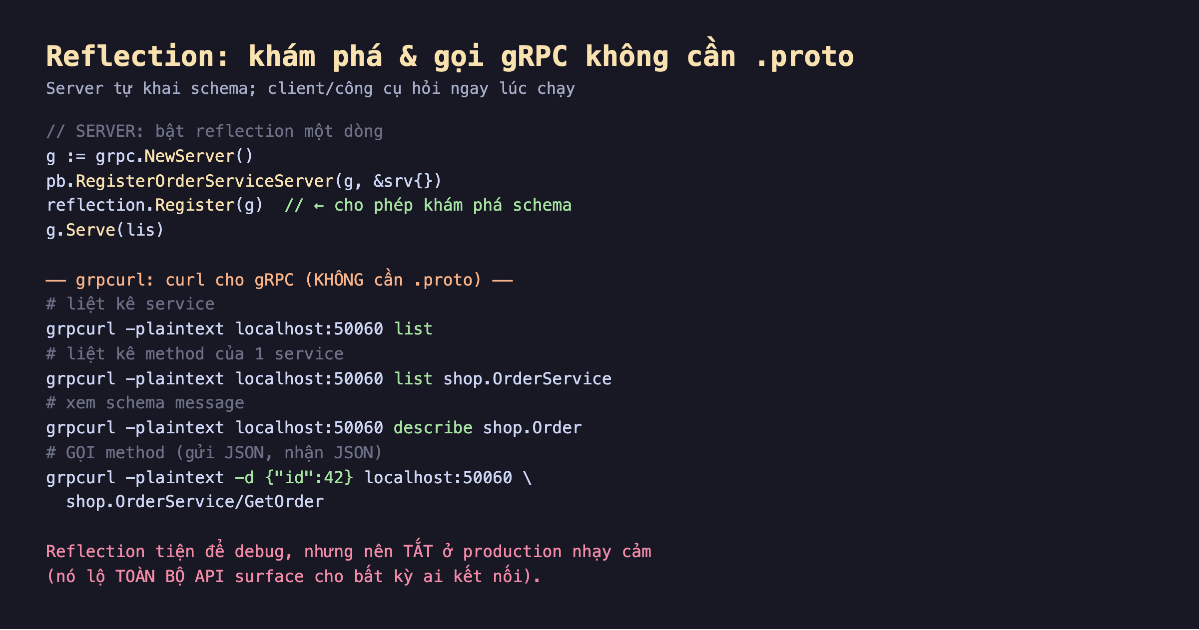 Ảnh chụp đoạn mã nền tối reflection khám phá và gọi gRPC không cần proto, server bật reflection một dòng grpc NewServer RegisterOrderServiceServer reflection Register g cho phép khám phá schema g Serve, grpcurl curl cho gRPC không cần proto liệt kê service grpcurl plaintext list liệt kê method list shop.OrderService xem schema describe shop.Order gọi method -d id 42 shop.OrderService GetOrder, reflection tiện debug nhưng nên tắt ở production nhạy cảm nó lộ toàn bộ API surface cho bất kỳ ai kết nối